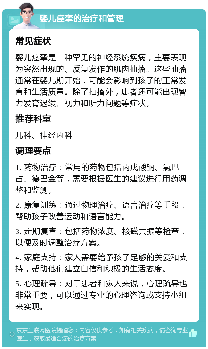 婴儿痉挛的治疗和管理 常见症状 婴儿痉挛是一种罕见的神经系统疾病，主要表现为突然出现的、反复发作的肌肉抽搐。这些抽搐通常在婴儿期开始，可能会影响到孩子的正常发育和生活质量。除了抽搐外，患者还可能出现智力发育迟缓、视力和听力问题等症状。 推荐科室 儿科、神经内科 调理要点 1. 药物治疗：常用的药物包括丙戊酸钠、氯巴占、德巴金等，需要根据医生的建议进行用药调整和监测。 2. 康复训练：通过物理治疗、语言治疗等手段，帮助孩子改善运动和语言能力。 3. 定期复查：包括药物浓度、核磁共振等检查，以便及时调整治疗方案。 4. 家庭支持：家人需要给予孩子足够的关爱和支持，帮助他们建立自信和积极的生活态度。 5. 心理疏导：对于患者和家人来说，心理疏导也非常重要，可以通过专业的心理咨询或支持小组来实现。