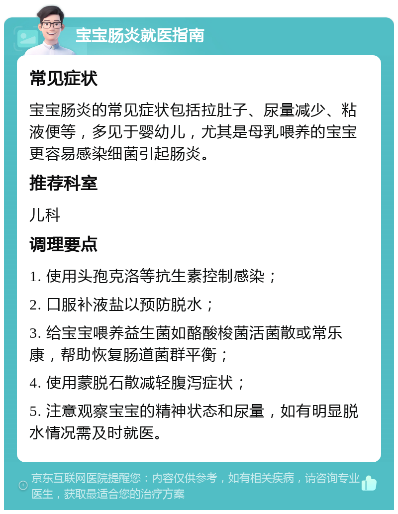 宝宝肠炎就医指南 常见症状 宝宝肠炎的常见症状包括拉肚子、尿量减少、粘液便等，多见于婴幼儿，尤其是母乳喂养的宝宝更容易感染细菌引起肠炎。 推荐科室 儿科 调理要点 1. 使用头孢克洛等抗生素控制感染； 2. 口服补液盐以预防脱水； 3. 给宝宝喂养益生菌如酪酸梭菌活菌散或常乐康，帮助恢复肠道菌群平衡； 4. 使用蒙脱石散减轻腹泻症状； 5. 注意观察宝宝的精神状态和尿量，如有明显脱水情况需及时就医。