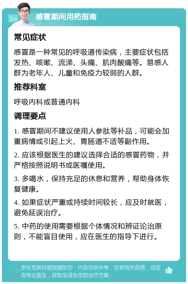 感冒期间用药指南 常见症状 感冒是一种常见的呼吸道传染病，主要症状包括发热、咳嗽、流涕、头痛、肌肉酸痛等。易感人群为老年人、儿童和免疫力较弱的人群。 推荐科室 呼吸内科或普通内科 调理要点 1. 感冒期间不建议使用人参肽等补品，可能会加重病情或引起上火、胃肠道不适等副作用。 2. 应该根据医生的建议选择合适的感冒药物，并严格按照说明书或医嘱使用。 3. 多喝水，保持充足的休息和营养，帮助身体恢复健康。 4. 如果症状严重或持续时间较长，应及时就医，避免延误治疗。 5. 中药的使用需要根据个体情况和辨证论治原则，不能盲目使用，应在医生的指导下进行。