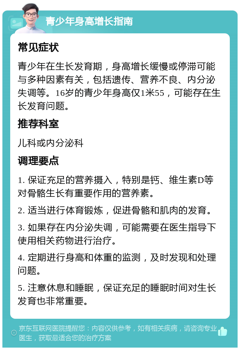 青少年身高增长指南 常见症状 青少年在生长发育期，身高增长缓慢或停滞可能与多种因素有关，包括遗传、营养不良、内分泌失调等。16岁的青少年身高仅1米55，可能存在生长发育问题。 推荐科室 儿科或内分泌科 调理要点 1. 保证充足的营养摄入，特别是钙、维生素D等对骨骼生长有重要作用的营养素。 2. 适当进行体育锻炼，促进骨骼和肌肉的发育。 3. 如果存在内分泌失调，可能需要在医生指导下使用相关药物进行治疗。 4. 定期进行身高和体重的监测，及时发现和处理问题。 5. 注意休息和睡眠，保证充足的睡眠时间对生长发育也非常重要。