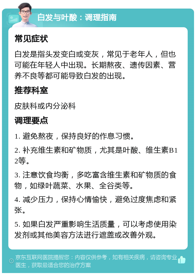 白发与叶酸：调理指南 常见症状 白发是指头发变白或变灰，常见于老年人，但也可能在年轻人中出现。长期熬夜、遗传因素、营养不良等都可能导致白发的出现。 推荐科室 皮肤科或内分泌科 调理要点 1. 避免熬夜，保持良好的作息习惯。 2. 补充维生素和矿物质，尤其是叶酸、维生素B12等。 3. 注意饮食均衡，多吃富含维生素和矿物质的食物，如绿叶蔬菜、水果、全谷类等。 4. 减少压力，保持心情愉快，避免过度焦虑和紧张。 5. 如果白发严重影响生活质量，可以考虑使用染发剂或其他美容方法进行遮盖或改善外观。