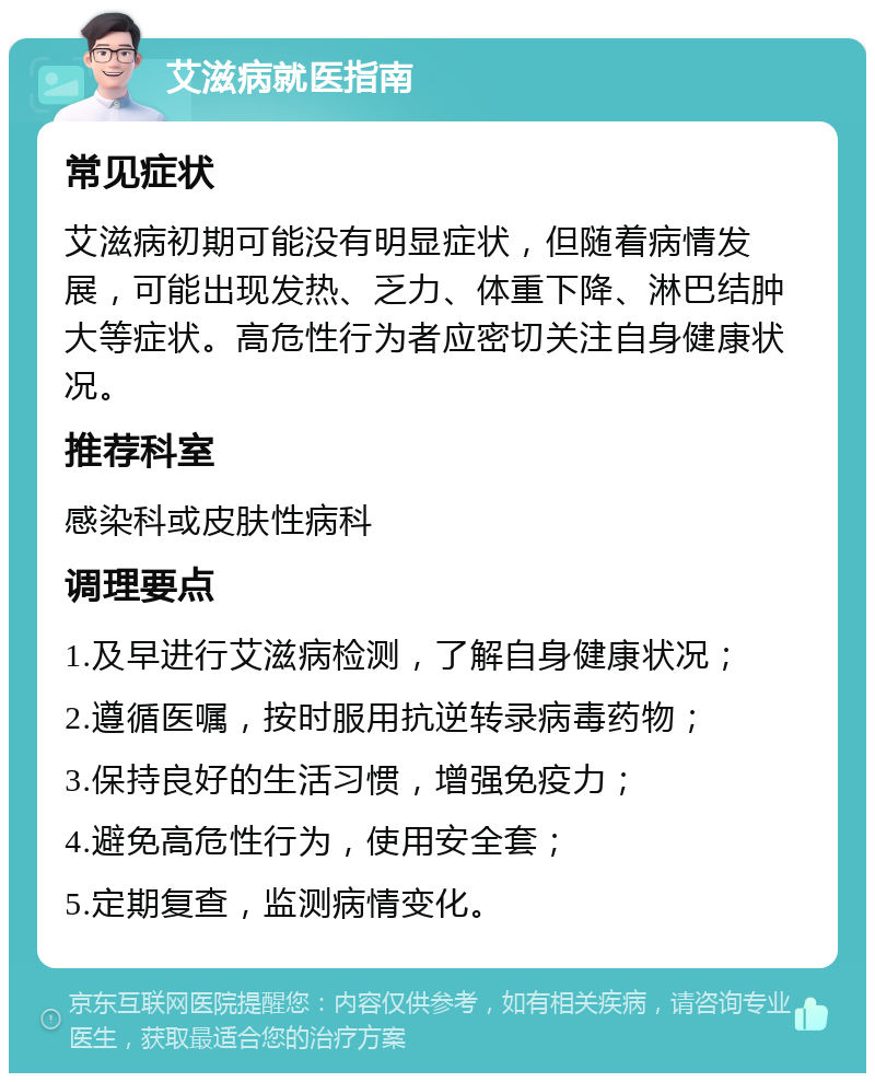 艾滋病就医指南 常见症状 艾滋病初期可能没有明显症状，但随着病情发展，可能出现发热、乏力、体重下降、淋巴结肿大等症状。高危性行为者应密切关注自身健康状况。 推荐科室 感染科或皮肤性病科 调理要点 1.及早进行艾滋病检测，了解自身健康状况； 2.遵循医嘱，按时服用抗逆转录病毒药物； 3.保持良好的生活习惯，增强免疫力； 4.避免高危性行为，使用安全套； 5.定期复查，监测病情变化。