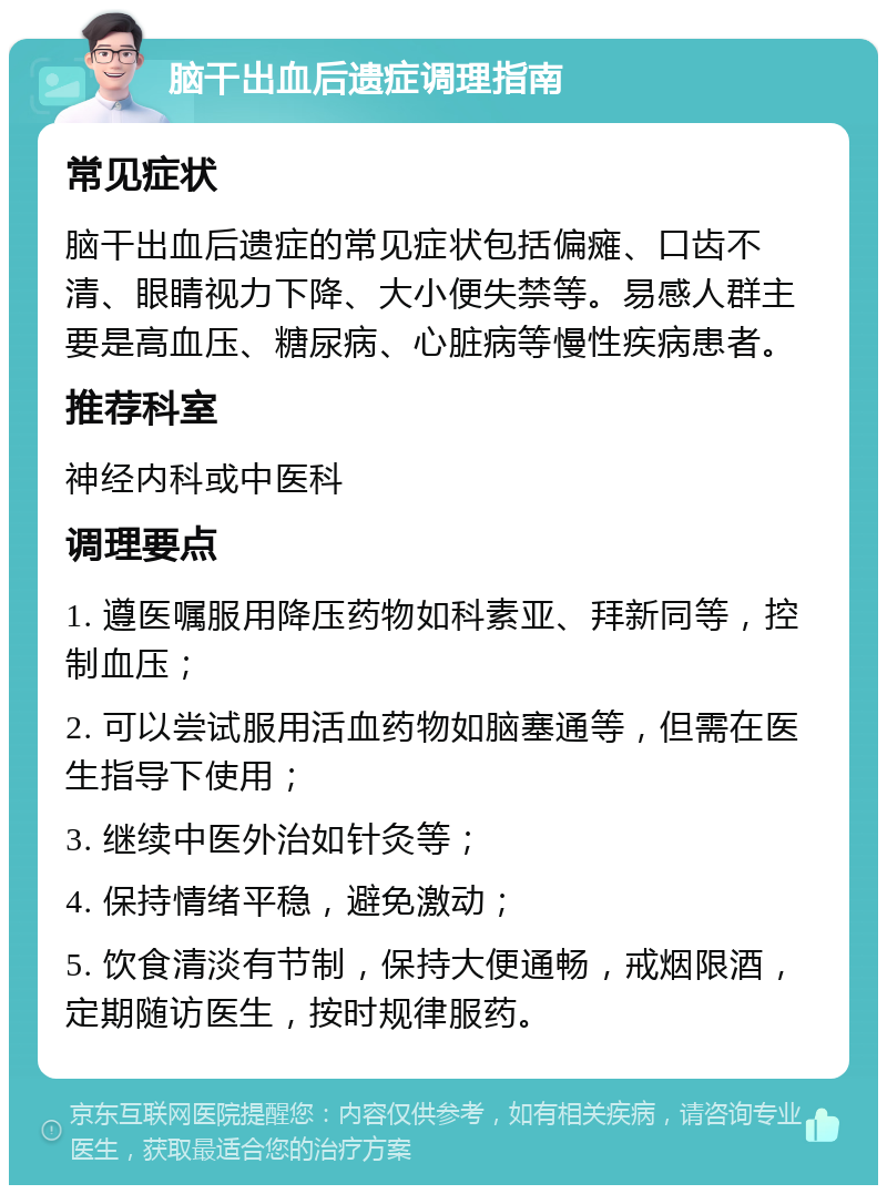 脑干出血后遗症调理指南 常见症状 脑干出血后遗症的常见症状包括偏瘫、口齿不清、眼睛视力下降、大小便失禁等。易感人群主要是高血压、糖尿病、心脏病等慢性疾病患者。 推荐科室 神经内科或中医科 调理要点 1. 遵医嘱服用降压药物如科素亚、拜新同等，控制血压； 2. 可以尝试服用活血药物如脑塞通等，但需在医生指导下使用； 3. 继续中医外治如针灸等； 4. 保持情绪平稳，避免激动； 5. 饮食清淡有节制，保持大便通畅，戒烟限酒，定期随访医生，按时规律服药。