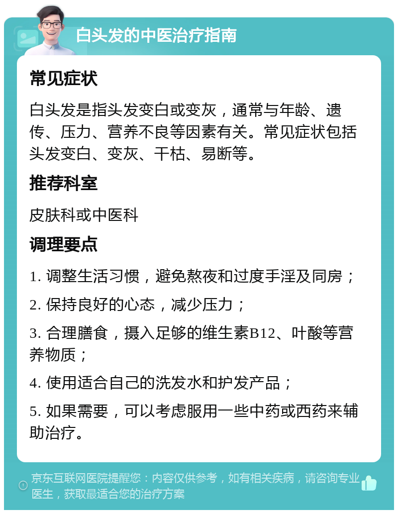 白头发的中医治疗指南 常见症状 白头发是指头发变白或变灰，通常与年龄、遗传、压力、营养不良等因素有关。常见症状包括头发变白、变灰、干枯、易断等。 推荐科室 皮肤科或中医科 调理要点 1. 调整生活习惯，避免熬夜和过度手淫及同房； 2. 保持良好的心态，减少压力； 3. 合理膳食，摄入足够的维生素B12、叶酸等营养物质； 4. 使用适合自己的洗发水和护发产品； 5. 如果需要，可以考虑服用一些中药或西药来辅助治疗。