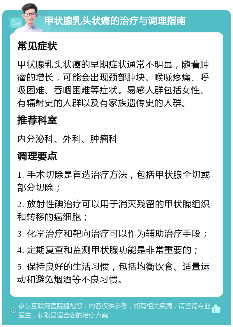 甲状腺乳头状癌的治疗与调理指南 常见症状 甲状腺乳头状癌的早期症状通常不明显，随着肿瘤的增长，可能会出现颈部肿块、喉咙疼痛、呼吸困难、吞咽困难等症状。易感人群包括女性、有辐射史的人群以及有家族遗传史的人群。 推荐科室 内分泌科、外科、肿瘤科 调理要点 1. 手术切除是首选治疗方法，包括甲状腺全切或部分切除； 2. 放射性碘治疗可以用于消灭残留的甲状腺组织和转移的癌细胞； 3. 化学治疗和靶向治疗可以作为辅助治疗手段； 4. 定期复查和监测甲状腺功能是非常重要的； 5. 保持良好的生活习惯，包括均衡饮食、适量运动和避免烟酒等不良习惯。