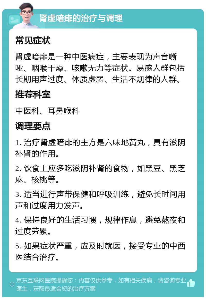 肾虚喑痱的治疗与调理 常见症状 肾虚喑痱是一种中医病症，主要表现为声音嘶哑、咽喉干燥、咳嗽无力等症状。易感人群包括长期用声过度、体质虚弱、生活不规律的人群。 推荐科室 中医科、耳鼻喉科 调理要点 1. 治疗肾虚喑痱的主方是六味地黄丸，具有滋阴补肾的作用。 2. 饮食上应多吃滋阴补肾的食物，如黑豆、黑芝麻、核桃等。 3. 适当进行声带保健和呼吸训练，避免长时间用声和过度用力发声。 4. 保持良好的生活习惯，规律作息，避免熬夜和过度劳累。 5. 如果症状严重，应及时就医，接受专业的中西医结合治疗。