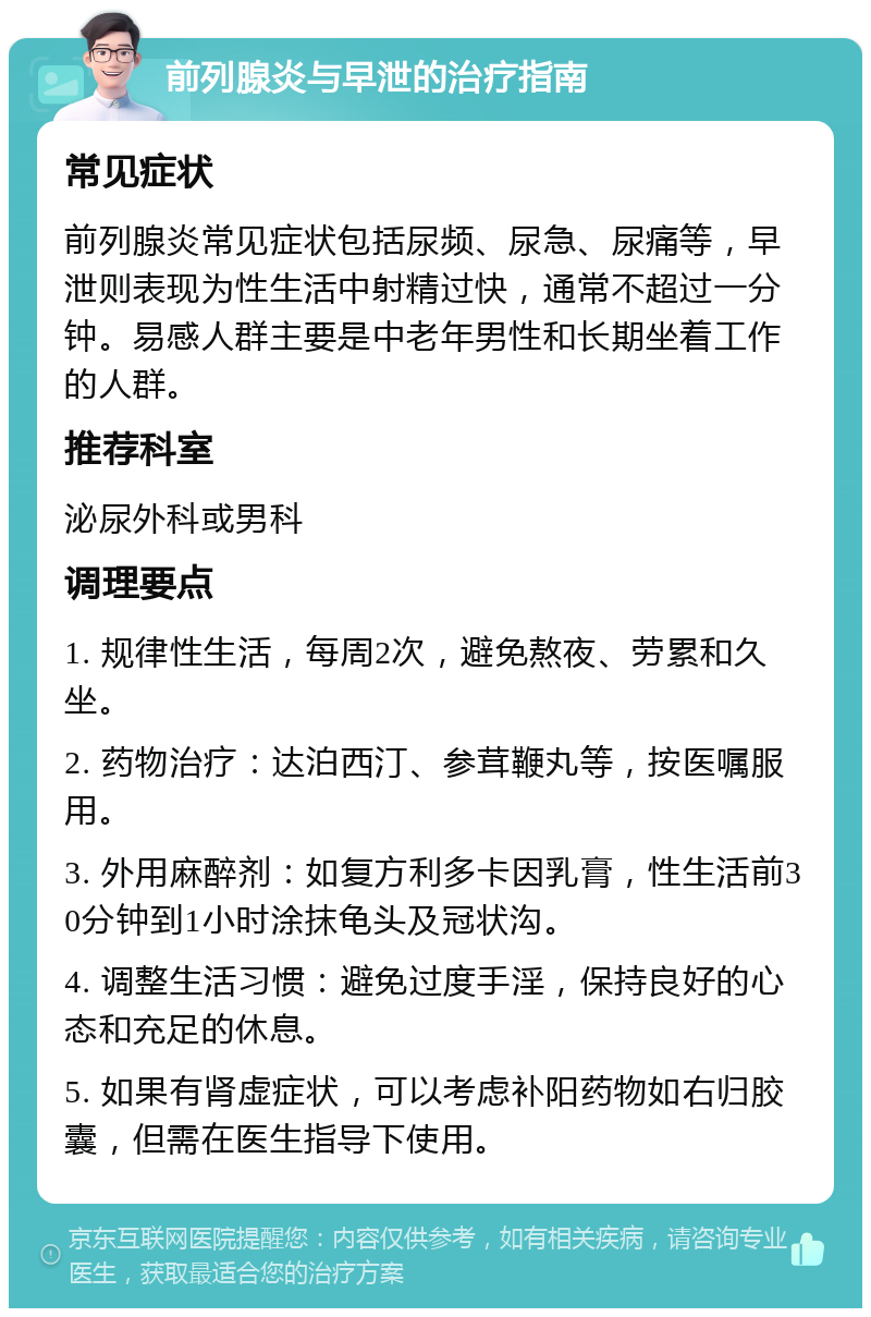 前列腺炎与早泄的治疗指南 常见症状 前列腺炎常见症状包括尿频、尿急、尿痛等，早泄则表现为性生活中射精过快，通常不超过一分钟。易感人群主要是中老年男性和长期坐着工作的人群。 推荐科室 泌尿外科或男科 调理要点 1. 规律性生活，每周2次，避免熬夜、劳累和久坐。 2. 药物治疗：达泊西汀、参茸鞭丸等，按医嘱服用。 3. 外用麻醉剂：如复方利多卡因乳膏，性生活前30分钟到1小时涂抹龟头及冠状沟。 4. 调整生活习惯：避免过度手淫，保持良好的心态和充足的休息。 5. 如果有肾虚症状，可以考虑补阳药物如右归胶囊，但需在医生指导下使用。