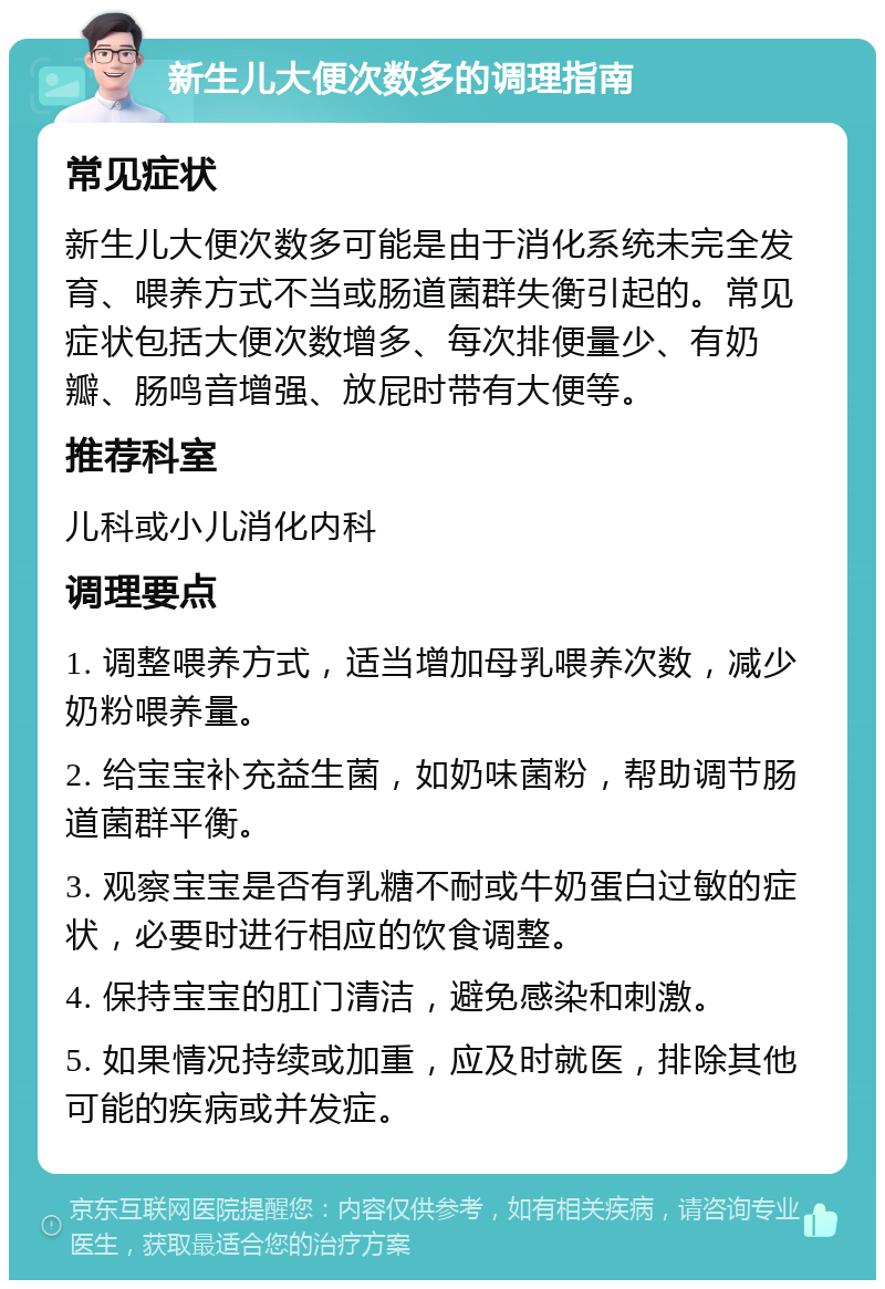 新生儿大便次数多的调理指南 常见症状 新生儿大便次数多可能是由于消化系统未完全发育、喂养方式不当或肠道菌群失衡引起的。常见症状包括大便次数增多、每次排便量少、有奶瓣、肠鸣音增强、放屁时带有大便等。 推荐科室 儿科或小儿消化内科 调理要点 1. 调整喂养方式，适当增加母乳喂养次数，减少奶粉喂养量。 2. 给宝宝补充益生菌，如奶味菌粉，帮助调节肠道菌群平衡。 3. 观察宝宝是否有乳糖不耐或牛奶蛋白过敏的症状，必要时进行相应的饮食调整。 4. 保持宝宝的肛门清洁，避免感染和刺激。 5. 如果情况持续或加重，应及时就医，排除其他可能的疾病或并发症。