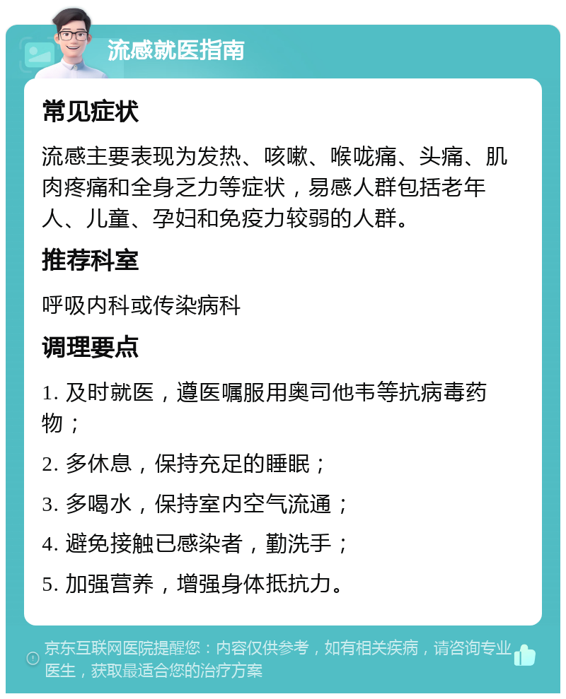 流感就医指南 常见症状 流感主要表现为发热、咳嗽、喉咙痛、头痛、肌肉疼痛和全身乏力等症状，易感人群包括老年人、儿童、孕妇和免疫力较弱的人群。 推荐科室 呼吸内科或传染病科 调理要点 1. 及时就医，遵医嘱服用奥司他韦等抗病毒药物； 2. 多休息，保持充足的睡眠； 3. 多喝水，保持室内空气流通； 4. 避免接触已感染者，勤洗手； 5. 加强营养，增强身体抵抗力。