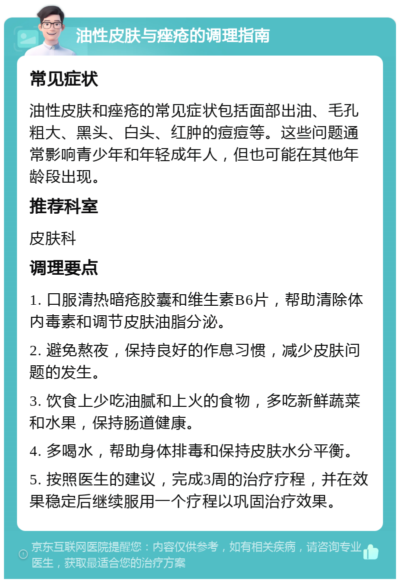 油性皮肤与痤疮的调理指南 常见症状 油性皮肤和痤疮的常见症状包括面部出油、毛孔粗大、黑头、白头、红肿的痘痘等。这些问题通常影响青少年和年轻成年人，但也可能在其他年龄段出现。 推荐科室 皮肤科 调理要点 1. 口服清热暗疮胶囊和维生素B6片，帮助清除体内毒素和调节皮肤油脂分泌。 2. 避免熬夜，保持良好的作息习惯，减少皮肤问题的发生。 3. 饮食上少吃油腻和上火的食物，多吃新鲜蔬菜和水果，保持肠道健康。 4. 多喝水，帮助身体排毒和保持皮肤水分平衡。 5. 按照医生的建议，完成3周的治疗疗程，并在效果稳定后继续服用一个疗程以巩固治疗效果。