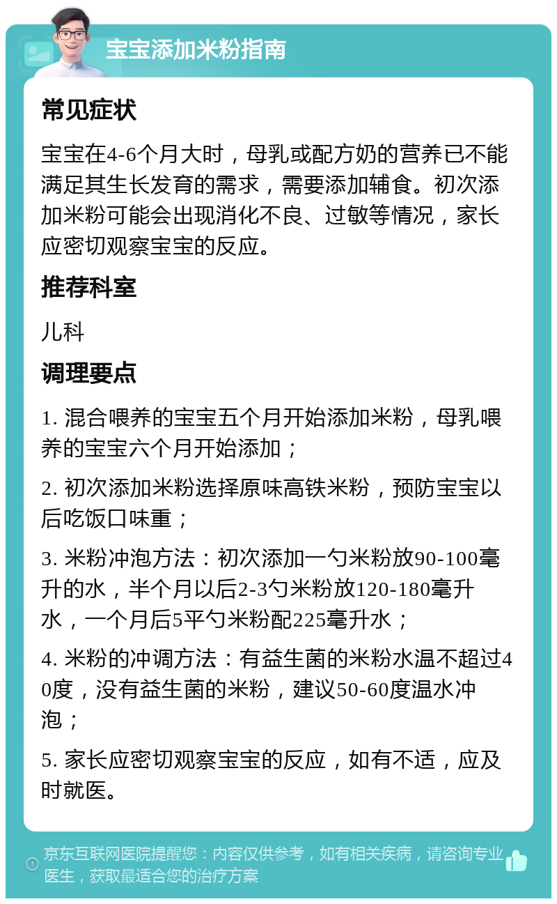 宝宝添加米粉指南 常见症状 宝宝在4-6个月大时，母乳或配方奶的营养已不能满足其生长发育的需求，需要添加辅食。初次添加米粉可能会出现消化不良、过敏等情况，家长应密切观察宝宝的反应。 推荐科室 儿科 调理要点 1. 混合喂养的宝宝五个月开始添加米粉，母乳喂养的宝宝六个月开始添加； 2. 初次添加米粉选择原味高铁米粉，预防宝宝以后吃饭口味重； 3. 米粉冲泡方法：初次添加一勺米粉放90-100毫升的水，半个月以后2-3勺米粉放120-180毫升水，一个月后5平勺米粉配225毫升水； 4. 米粉的冲调方法：有益生菌的米粉水温不超过40度，没有益生菌的米粉，建议50-60度温水冲泡； 5. 家长应密切观察宝宝的反应，如有不适，应及时就医。