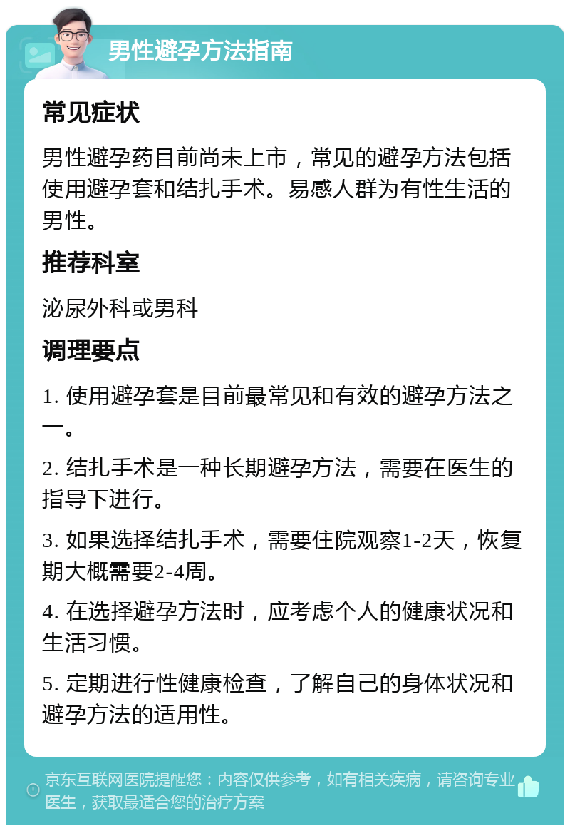 男性避孕方法指南 常见症状 男性避孕药目前尚未上市，常见的避孕方法包括使用避孕套和结扎手术。易感人群为有性生活的男性。 推荐科室 泌尿外科或男科 调理要点 1. 使用避孕套是目前最常见和有效的避孕方法之一。 2. 结扎手术是一种长期避孕方法，需要在医生的指导下进行。 3. 如果选择结扎手术，需要住院观察1-2天，恢复期大概需要2-4周。 4. 在选择避孕方法时，应考虑个人的健康状况和生活习惯。 5. 定期进行性健康检查，了解自己的身体状况和避孕方法的适用性。