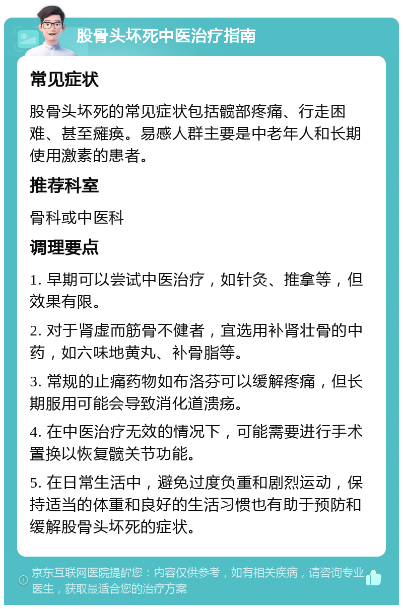 股骨头坏死中医治疗指南 常见症状 股骨头坏死的常见症状包括髋部疼痛、行走困难、甚至瘫痪。易感人群主要是中老年人和长期使用激素的患者。 推荐科室 骨科或中医科 调理要点 1. 早期可以尝试中医治疗，如针灸、推拿等，但效果有限。 2. 对于肾虚而筋骨不健者，宜选用补肾壮骨的中药，如六味地黄丸、补骨脂等。 3. 常规的止痛药物如布洛芬可以缓解疼痛，但长期服用可能会导致消化道溃疡。 4. 在中医治疗无效的情况下，可能需要进行手术置换以恢复髋关节功能。 5. 在日常生活中，避免过度负重和剧烈运动，保持适当的体重和良好的生活习惯也有助于预防和缓解股骨头坏死的症状。