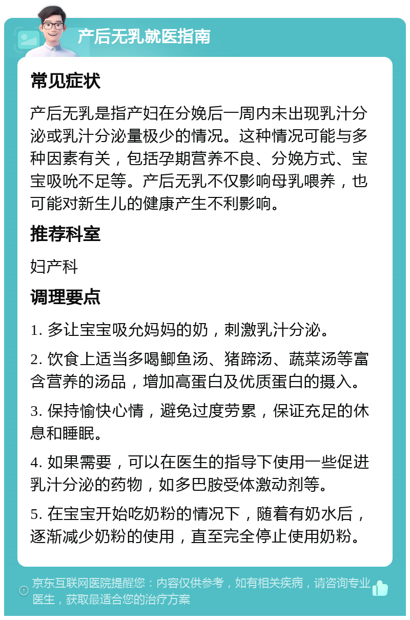 产后无乳就医指南 常见症状 产后无乳是指产妇在分娩后一周内未出现乳汁分泌或乳汁分泌量极少的情况。这种情况可能与多种因素有关，包括孕期营养不良、分娩方式、宝宝吸吮不足等。产后无乳不仅影响母乳喂养，也可能对新生儿的健康产生不利影响。 推荐科室 妇产科 调理要点 1. 多让宝宝吸允妈妈的奶，刺激乳汁分泌。 2. 饮食上适当多喝鲫鱼汤、猪蹄汤、蔬菜汤等富含营养的汤品，增加高蛋白及优质蛋白的摄入。 3. 保持愉快心情，避免过度劳累，保证充足的休息和睡眠。 4. 如果需要，可以在医生的指导下使用一些促进乳汁分泌的药物，如多巴胺受体激动剂等。 5. 在宝宝开始吃奶粉的情况下，随着有奶水后，逐渐减少奶粉的使用，直至完全停止使用奶粉。