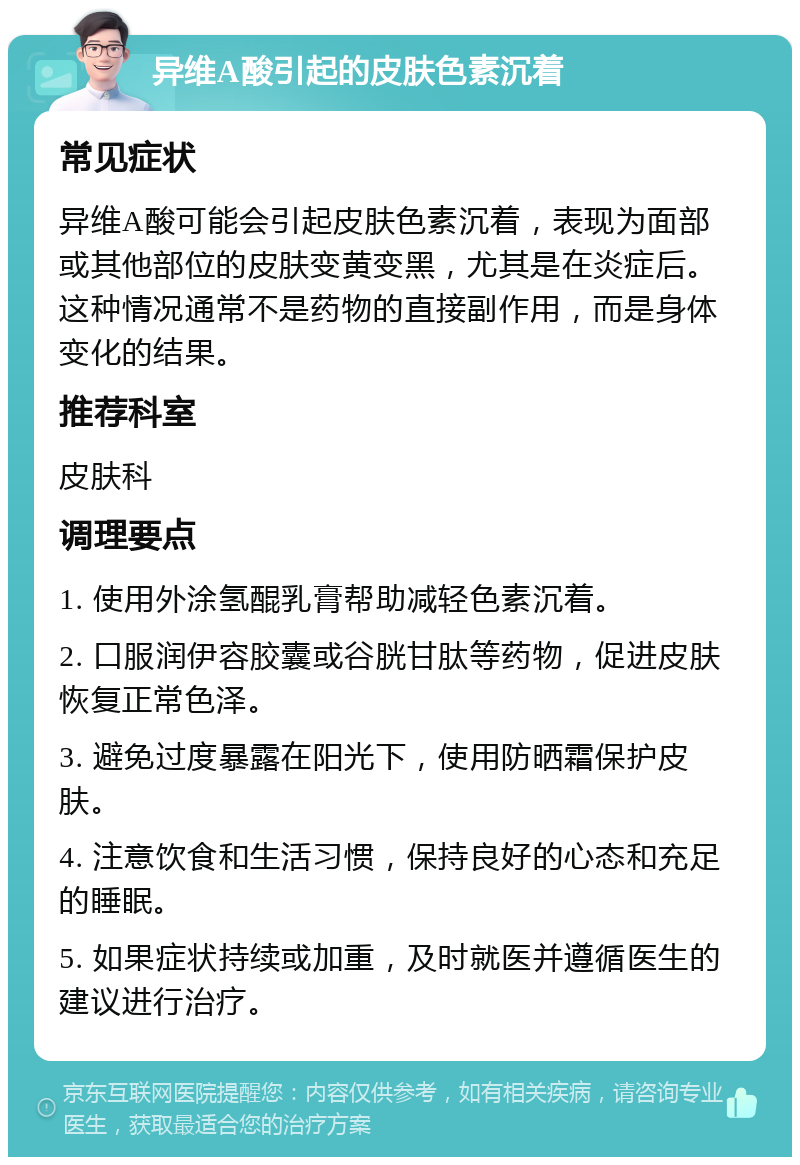 异维A酸引起的皮肤色素沉着 常见症状 异维A酸可能会引起皮肤色素沉着，表现为面部或其他部位的皮肤变黄变黑，尤其是在炎症后。这种情况通常不是药物的直接副作用，而是身体变化的结果。 推荐科室 皮肤科 调理要点 1. 使用外涂氢醌乳膏帮助减轻色素沉着。 2. 口服润伊容胶囊或谷胱甘肽等药物，促进皮肤恢复正常色泽。 3. 避免过度暴露在阳光下，使用防晒霜保护皮肤。 4. 注意饮食和生活习惯，保持良好的心态和充足的睡眠。 5. 如果症状持续或加重，及时就医并遵循医生的建议进行治疗。