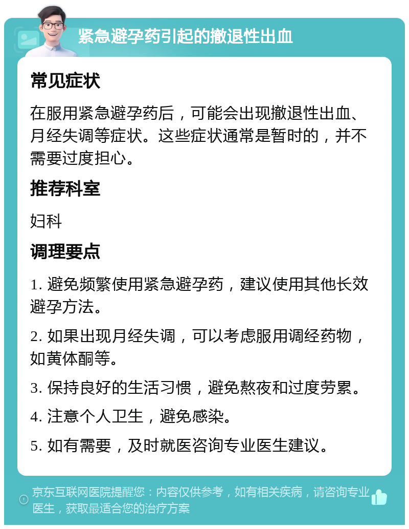 紧急避孕药引起的撤退性出血 常见症状 在服用紧急避孕药后，可能会出现撤退性出血、月经失调等症状。这些症状通常是暂时的，并不需要过度担心。 推荐科室 妇科 调理要点 1. 避免频繁使用紧急避孕药，建议使用其他长效避孕方法。 2. 如果出现月经失调，可以考虑服用调经药物，如黄体酮等。 3. 保持良好的生活习惯，避免熬夜和过度劳累。 4. 注意个人卫生，避免感染。 5. 如有需要，及时就医咨询专业医生建议。