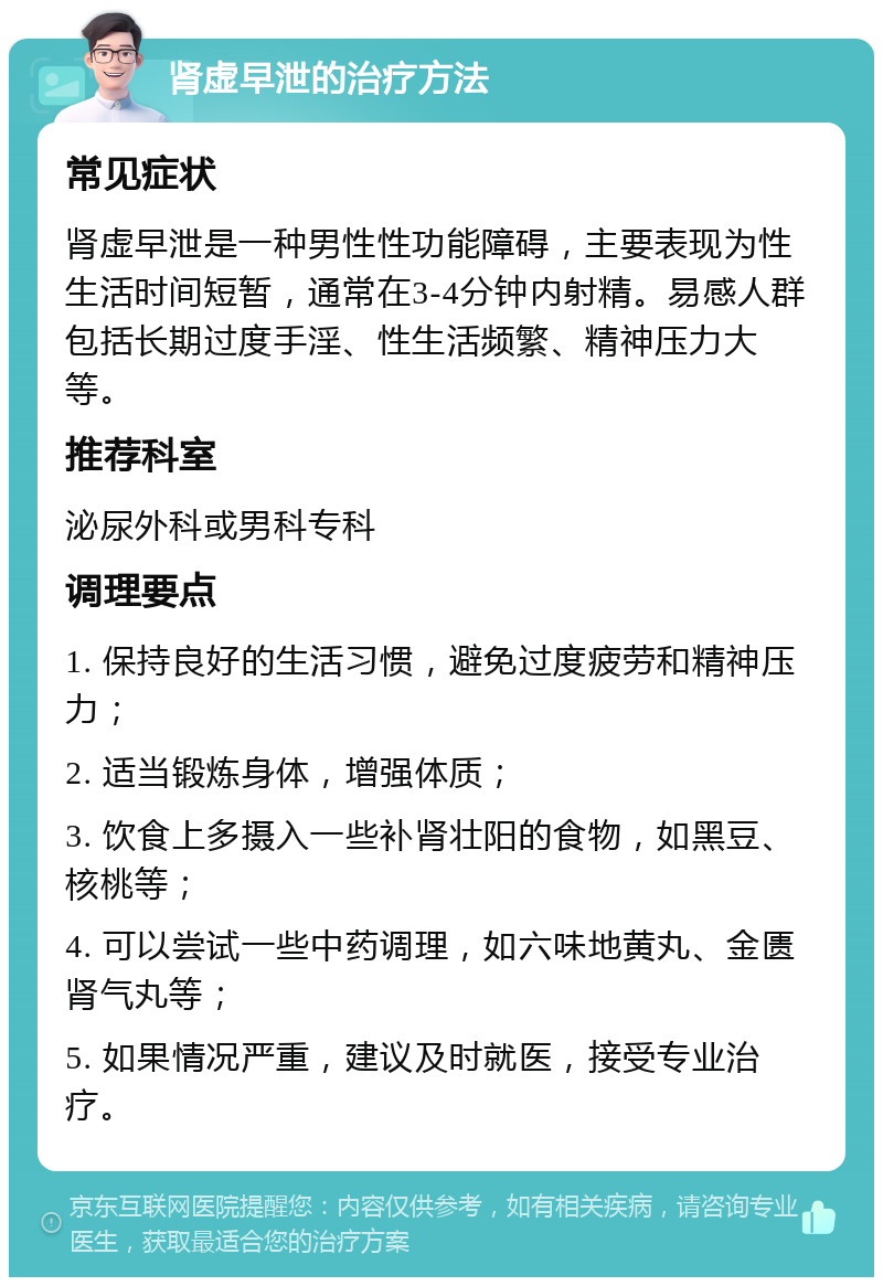 肾虚早泄的治疗方法 常见症状 肾虚早泄是一种男性性功能障碍，主要表现为性生活时间短暂，通常在3-4分钟内射精。易感人群包括长期过度手淫、性生活频繁、精神压力大等。 推荐科室 泌尿外科或男科专科 调理要点 1. 保持良好的生活习惯，避免过度疲劳和精神压力； 2. 适当锻炼身体，增强体质； 3. 饮食上多摄入一些补肾壮阳的食物，如黑豆、核桃等； 4. 可以尝试一些中药调理，如六味地黄丸、金匮肾气丸等； 5. 如果情况严重，建议及时就医，接受专业治疗。