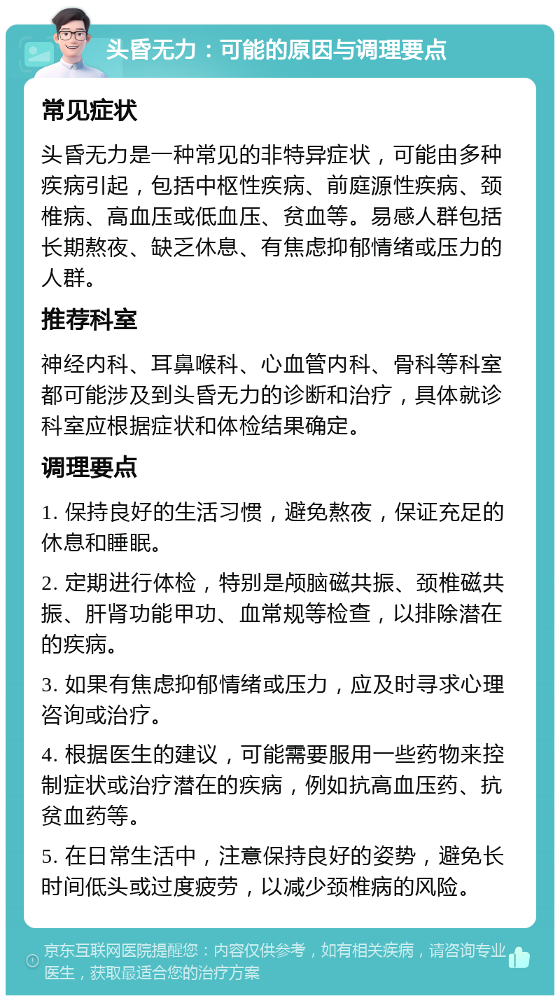 头昏无力：可能的原因与调理要点 常见症状 头昏无力是一种常见的非特异症状，可能由多种疾病引起，包括中枢性疾病、前庭源性疾病、颈椎病、高血压或低血压、贫血等。易感人群包括长期熬夜、缺乏休息、有焦虑抑郁情绪或压力的人群。 推荐科室 神经内科、耳鼻喉科、心血管内科、骨科等科室都可能涉及到头昏无力的诊断和治疗，具体就诊科室应根据症状和体检结果确定。 调理要点 1. 保持良好的生活习惯，避免熬夜，保证充足的休息和睡眠。 2. 定期进行体检，特别是颅脑磁共振、颈椎磁共振、肝肾功能甲功、血常规等检查，以排除潜在的疾病。 3. 如果有焦虑抑郁情绪或压力，应及时寻求心理咨询或治疗。 4. 根据医生的建议，可能需要服用一些药物来控制症状或治疗潜在的疾病，例如抗高血压药、抗贫血药等。 5. 在日常生活中，注意保持良好的姿势，避免长时间低头或过度疲劳，以减少颈椎病的风险。