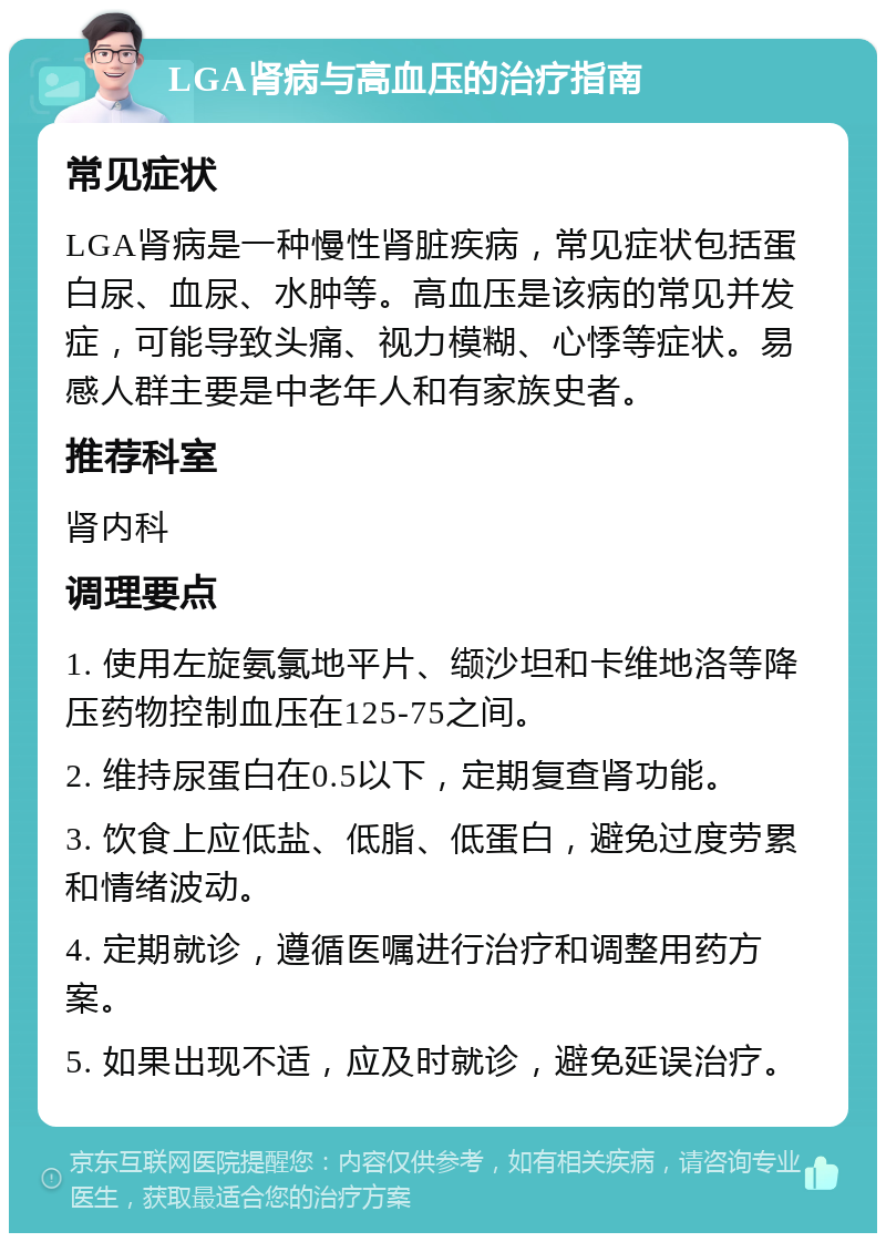 LGA肾病与高血压的治疗指南 常见症状 LGA肾病是一种慢性肾脏疾病，常见症状包括蛋白尿、血尿、水肿等。高血压是该病的常见并发症，可能导致头痛、视力模糊、心悸等症状。易感人群主要是中老年人和有家族史者。 推荐科室 肾内科 调理要点 1. 使用左旋氨氯地平片、缬沙坦和卡维地洛等降压药物控制血压在125-75之间。 2. 维持尿蛋白在0.5以下，定期复查肾功能。 3. 饮食上应低盐、低脂、低蛋白，避免过度劳累和情绪波动。 4. 定期就诊，遵循医嘱进行治疗和调整用药方案。 5. 如果出现不适，应及时就诊，避免延误治疗。