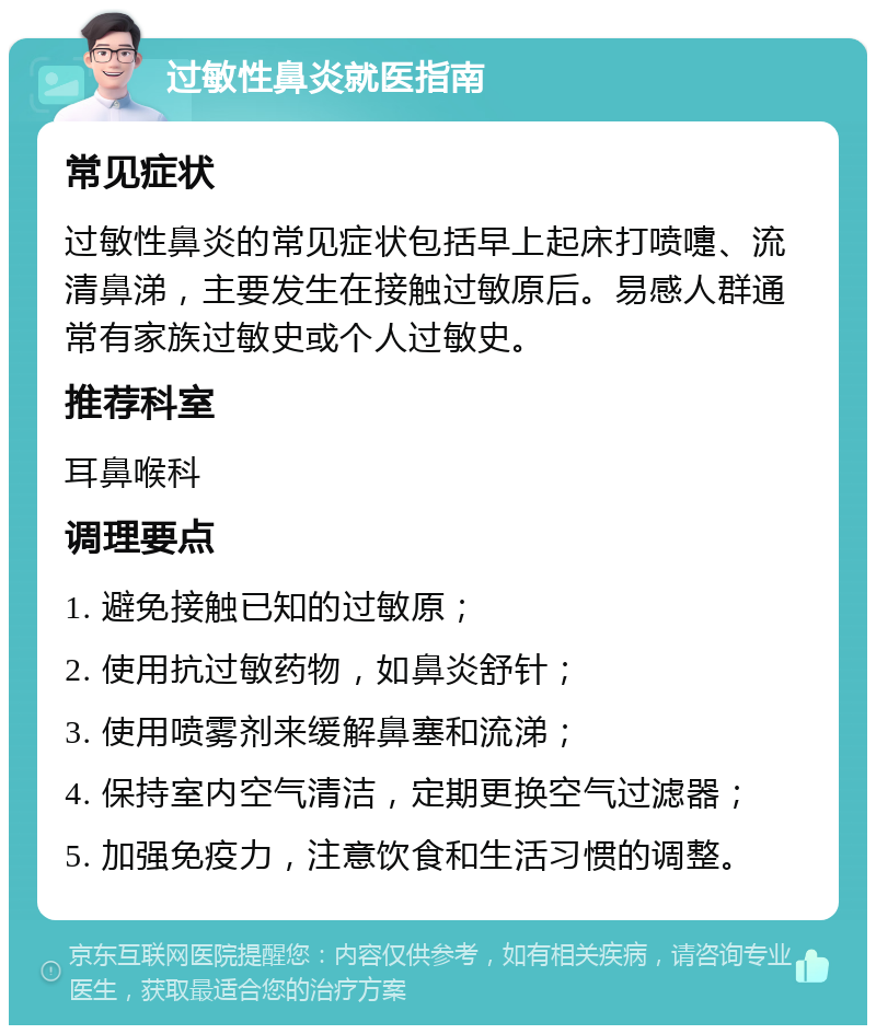 过敏性鼻炎就医指南 常见症状 过敏性鼻炎的常见症状包括早上起床打喷嚏、流清鼻涕，主要发生在接触过敏原后。易感人群通常有家族过敏史或个人过敏史。 推荐科室 耳鼻喉科 调理要点 1. 避免接触已知的过敏原； 2. 使用抗过敏药物，如鼻炎舒针； 3. 使用喷雾剂来缓解鼻塞和流涕； 4. 保持室内空气清洁，定期更换空气过滤器； 5. 加强免疫力，注意饮食和生活习惯的调整。