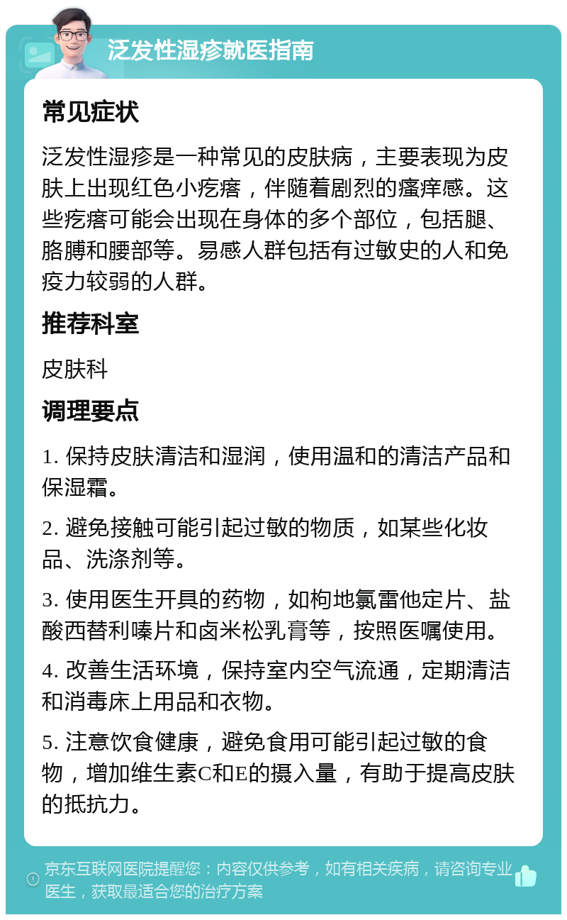 泛发性湿疹就医指南 常见症状 泛发性湿疹是一种常见的皮肤病，主要表现为皮肤上出现红色小疙瘩，伴随着剧烈的瘙痒感。这些疙瘩可能会出现在身体的多个部位，包括腿、胳膊和腰部等。易感人群包括有过敏史的人和免疫力较弱的人群。 推荐科室 皮肤科 调理要点 1. 保持皮肤清洁和湿润，使用温和的清洁产品和保湿霜。 2. 避免接触可能引起过敏的物质，如某些化妆品、洗涤剂等。 3. 使用医生开具的药物，如枸地氯雷他定片、盐酸西替利嗪片和卤米松乳膏等，按照医嘱使用。 4. 改善生活环境，保持室内空气流通，定期清洁和消毒床上用品和衣物。 5. 注意饮食健康，避免食用可能引起过敏的食物，增加维生素C和E的摄入量，有助于提高皮肤的抵抗力。