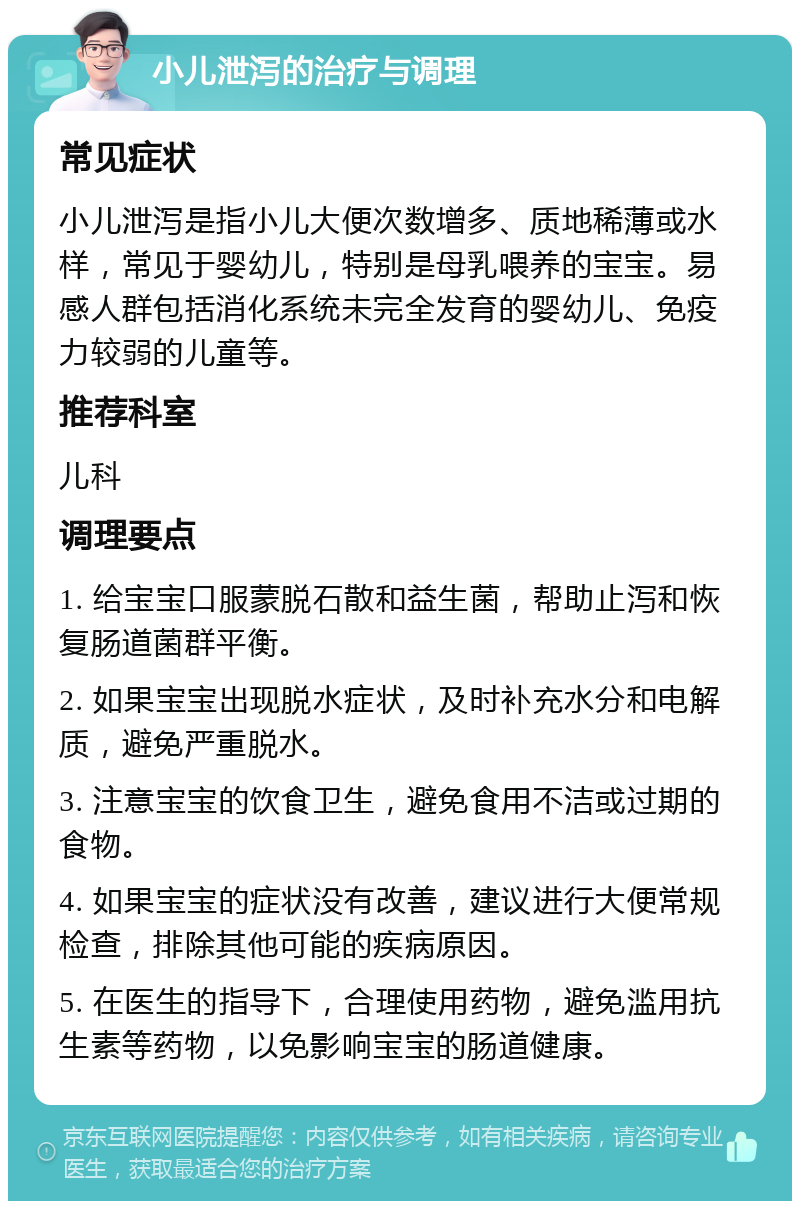 小儿泄泻的治疗与调理 常见症状 小儿泄泻是指小儿大便次数增多、质地稀薄或水样，常见于婴幼儿，特别是母乳喂养的宝宝。易感人群包括消化系统未完全发育的婴幼儿、免疫力较弱的儿童等。 推荐科室 儿科 调理要点 1. 给宝宝口服蒙脱石散和益生菌，帮助止泻和恢复肠道菌群平衡。 2. 如果宝宝出现脱水症状，及时补充水分和电解质，避免严重脱水。 3. 注意宝宝的饮食卫生，避免食用不洁或过期的食物。 4. 如果宝宝的症状没有改善，建议进行大便常规检查，排除其他可能的疾病原因。 5. 在医生的指导下，合理使用药物，避免滥用抗生素等药物，以免影响宝宝的肠道健康。