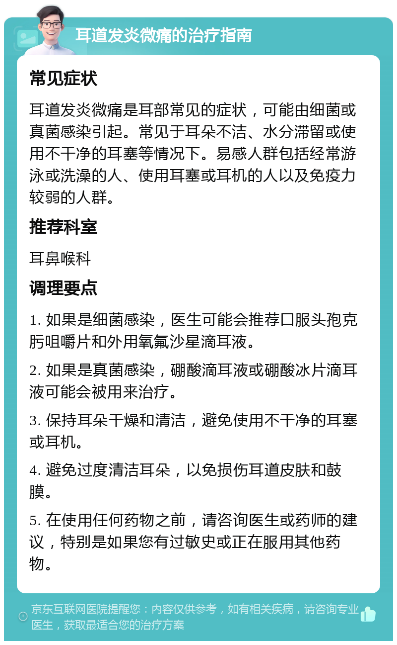 耳道发炎微痛的治疗指南 常见症状 耳道发炎微痛是耳部常见的症状，可能由细菌或真菌感染引起。常见于耳朵不洁、水分滞留或使用不干净的耳塞等情况下。易感人群包括经常游泳或洗澡的人、使用耳塞或耳机的人以及免疫力较弱的人群。 推荐科室 耳鼻喉科 调理要点 1. 如果是细菌感染，医生可能会推荐口服头孢克肟咀嚼片和外用氧氟沙星滴耳液。 2. 如果是真菌感染，硼酸滴耳液或硼酸冰片滴耳液可能会被用来治疗。 3. 保持耳朵干燥和清洁，避免使用不干净的耳塞或耳机。 4. 避免过度清洁耳朵，以免损伤耳道皮肤和鼓膜。 5. 在使用任何药物之前，请咨询医生或药师的建议，特别是如果您有过敏史或正在服用其他药物。