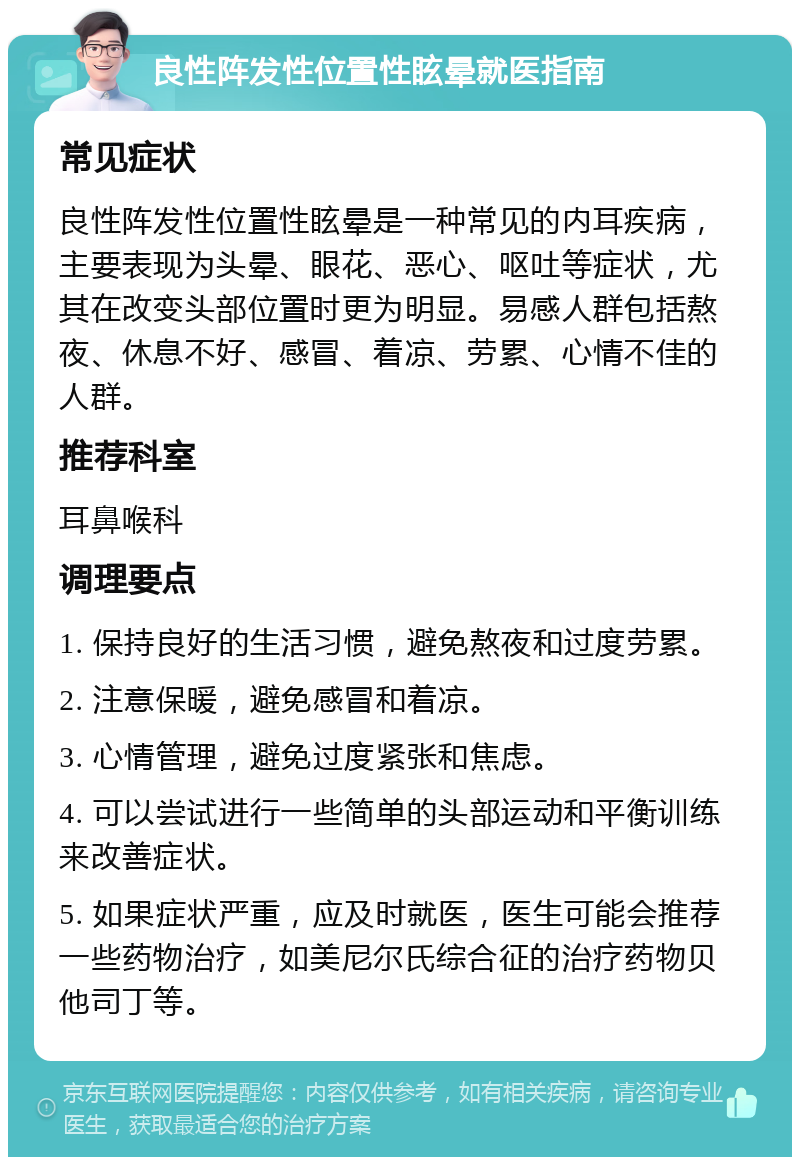 良性阵发性位置性眩晕就医指南 常见症状 良性阵发性位置性眩晕是一种常见的内耳疾病，主要表现为头晕、眼花、恶心、呕吐等症状，尤其在改变头部位置时更为明显。易感人群包括熬夜、休息不好、感冒、着凉、劳累、心情不佳的人群。 推荐科室 耳鼻喉科 调理要点 1. 保持良好的生活习惯，避免熬夜和过度劳累。 2. 注意保暖，避免感冒和着凉。 3. 心情管理，避免过度紧张和焦虑。 4. 可以尝试进行一些简单的头部运动和平衡训练来改善症状。 5. 如果症状严重，应及时就医，医生可能会推荐一些药物治疗，如美尼尔氏综合征的治疗药物贝他司丁等。