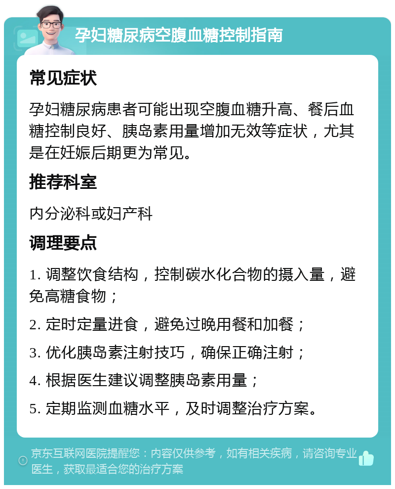 孕妇糖尿病空腹血糖控制指南 常见症状 孕妇糖尿病患者可能出现空腹血糖升高、餐后血糖控制良好、胰岛素用量增加无效等症状，尤其是在妊娠后期更为常见。 推荐科室 内分泌科或妇产科 调理要点 1. 调整饮食结构，控制碳水化合物的摄入量，避免高糖食物； 2. 定时定量进食，避免过晚用餐和加餐； 3. 优化胰岛素注射技巧，确保正确注射； 4. 根据医生建议调整胰岛素用量； 5. 定期监测血糖水平，及时调整治疗方案。