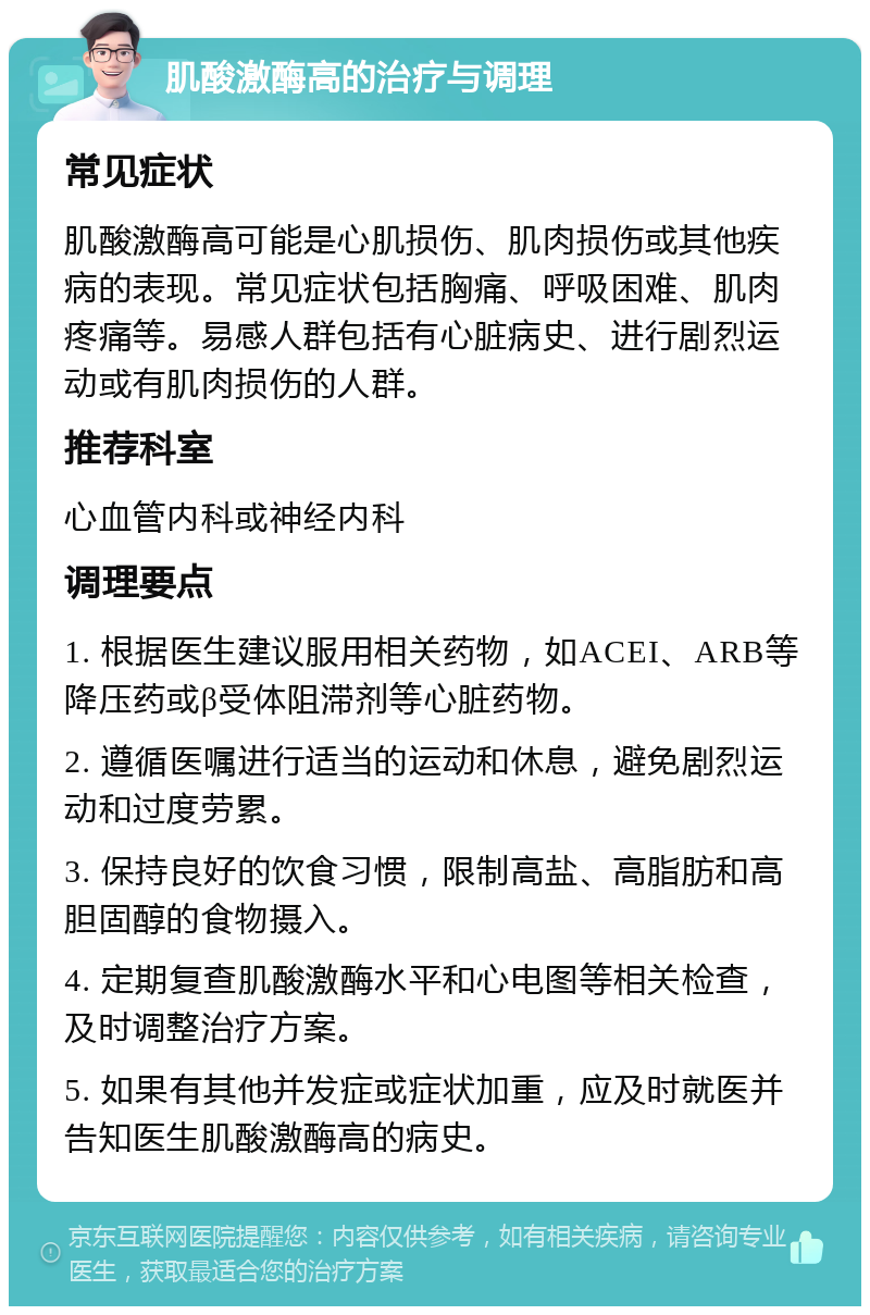 肌酸激酶高的治疗与调理 常见症状 肌酸激酶高可能是心肌损伤、肌肉损伤或其他疾病的表现。常见症状包括胸痛、呼吸困难、肌肉疼痛等。易感人群包括有心脏病史、进行剧烈运动或有肌肉损伤的人群。 推荐科室 心血管内科或神经内科 调理要点 1. 根据医生建议服用相关药物，如ACEI、ARB等降压药或β受体阻滞剂等心脏药物。 2. 遵循医嘱进行适当的运动和休息，避免剧烈运动和过度劳累。 3. 保持良好的饮食习惯，限制高盐、高脂肪和高胆固醇的食物摄入。 4. 定期复查肌酸激酶水平和心电图等相关检查，及时调整治疗方案。 5. 如果有其他并发症或症状加重，应及时就医并告知医生肌酸激酶高的病史。