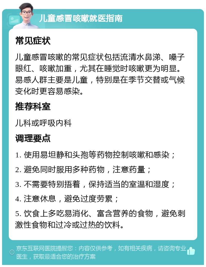 儿童感冒咳嗽就医指南 常见症状 儿童感冒咳嗽的常见症状包括流清水鼻涕、嗓子眼红、咳嗽加重，尤其在睡觉时咳嗽更为明显。易感人群主要是儿童，特别是在季节交替或气候变化时更容易感染。 推荐科室 儿科或呼吸内科 调理要点 1. 使用易坦静和头孢等药物控制咳嗽和感染； 2. 避免同时服用多种药物，注意药量； 3. 不需要特别捂着，保持适当的室温和湿度； 4. 注意休息，避免过度劳累； 5. 饮食上多吃易消化、富含营养的食物，避免刺激性食物和过冷或过热的饮料。