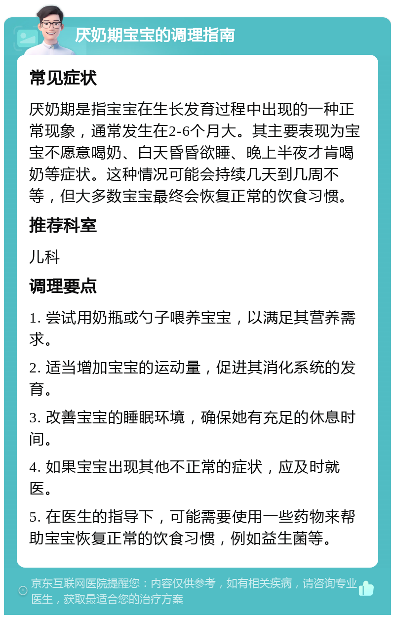 厌奶期宝宝的调理指南 常见症状 厌奶期是指宝宝在生长发育过程中出现的一种正常现象，通常发生在2-6个月大。其主要表现为宝宝不愿意喝奶、白天昏昏欲睡、晚上半夜才肯喝奶等症状。这种情况可能会持续几天到几周不等，但大多数宝宝最终会恢复正常的饮食习惯。 推荐科室 儿科 调理要点 1. 尝试用奶瓶或勺子喂养宝宝，以满足其营养需求。 2. 适当增加宝宝的运动量，促进其消化系统的发育。 3. 改善宝宝的睡眠环境，确保她有充足的休息时间。 4. 如果宝宝出现其他不正常的症状，应及时就医。 5. 在医生的指导下，可能需要使用一些药物来帮助宝宝恢复正常的饮食习惯，例如益生菌等。