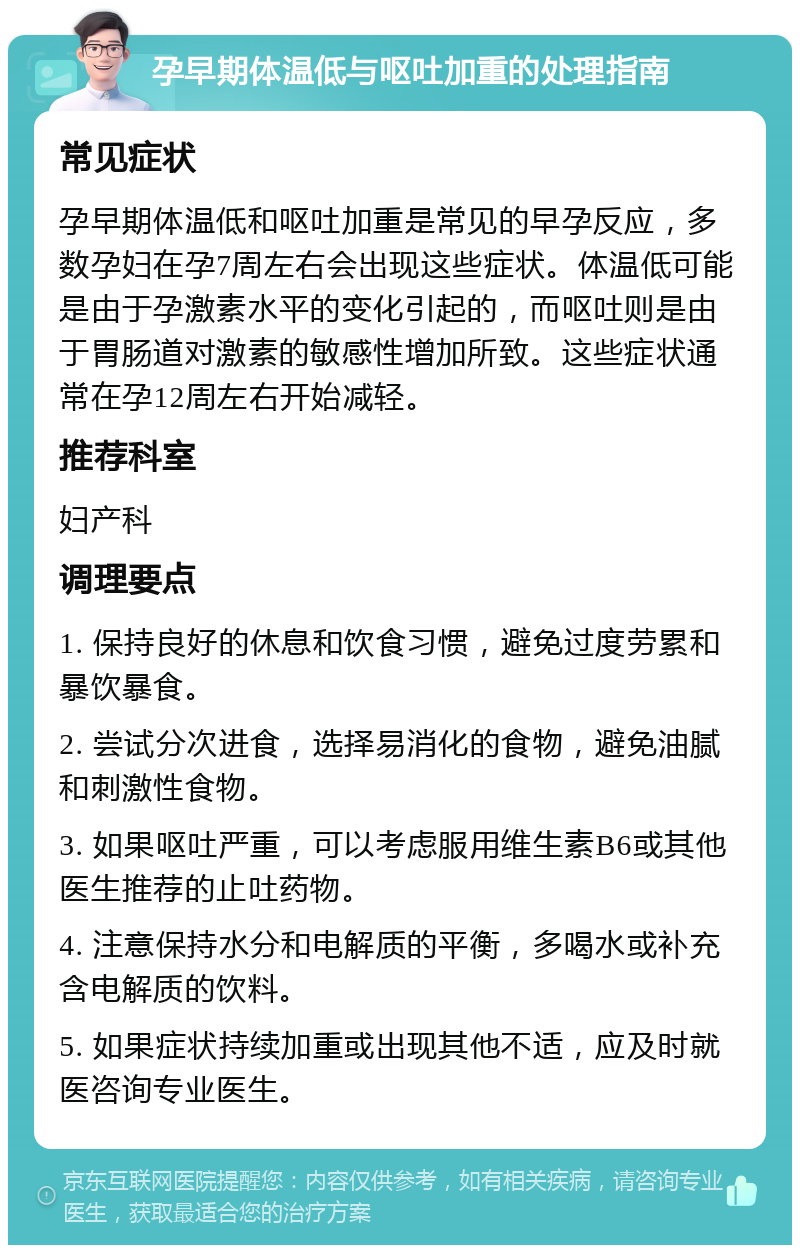 孕早期体温低与呕吐加重的处理指南 常见症状 孕早期体温低和呕吐加重是常见的早孕反应，多数孕妇在孕7周左右会出现这些症状。体温低可能是由于孕激素水平的变化引起的，而呕吐则是由于胃肠道对激素的敏感性增加所致。这些症状通常在孕12周左右开始减轻。 推荐科室 妇产科 调理要点 1. 保持良好的休息和饮食习惯，避免过度劳累和暴饮暴食。 2. 尝试分次进食，选择易消化的食物，避免油腻和刺激性食物。 3. 如果呕吐严重，可以考虑服用维生素B6或其他医生推荐的止吐药物。 4. 注意保持水分和电解质的平衡，多喝水或补充含电解质的饮料。 5. 如果症状持续加重或出现其他不适，应及时就医咨询专业医生。