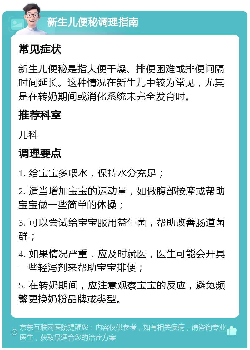 新生儿便秘调理指南 常见症状 新生儿便秘是指大便干燥、排便困难或排便间隔时间延长。这种情况在新生儿中较为常见，尤其是在转奶期间或消化系统未完全发育时。 推荐科室 儿科 调理要点 1. 给宝宝多喂水，保持水分充足； 2. 适当增加宝宝的运动量，如做腹部按摩或帮助宝宝做一些简单的体操； 3. 可以尝试给宝宝服用益生菌，帮助改善肠道菌群； 4. 如果情况严重，应及时就医，医生可能会开具一些轻泻剂来帮助宝宝排便； 5. 在转奶期间，应注意观察宝宝的反应，避免频繁更换奶粉品牌或类型。