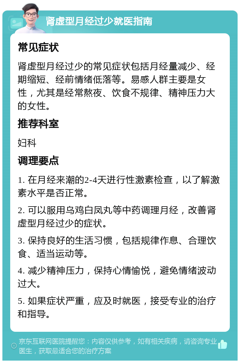 肾虚型月经过少就医指南 常见症状 肾虚型月经过少的常见症状包括月经量减少、经期缩短、经前情绪低落等。易感人群主要是女性，尤其是经常熬夜、饮食不规律、精神压力大的女性。 推荐科室 妇科 调理要点 1. 在月经来潮的2-4天进行性激素检查，以了解激素水平是否正常。 2. 可以服用乌鸡白凤丸等中药调理月经，改善肾虚型月经过少的症状。 3. 保持良好的生活习惯，包括规律作息、合理饮食、适当运动等。 4. 减少精神压力，保持心情愉悦，避免情绪波动过大。 5. 如果症状严重，应及时就医，接受专业的治疗和指导。