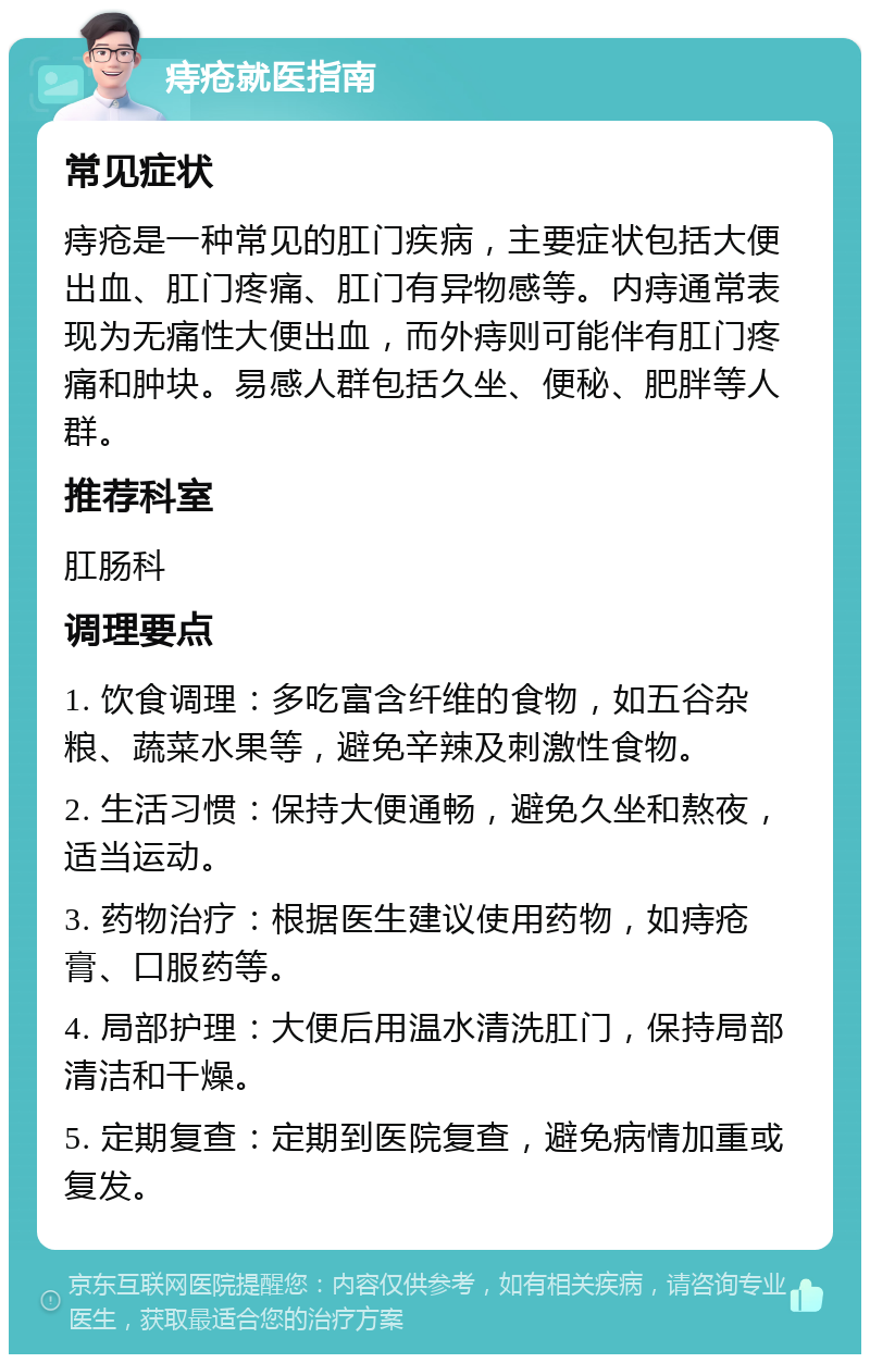 痔疮就医指南 常见症状 痔疮是一种常见的肛门疾病，主要症状包括大便出血、肛门疼痛、肛门有异物感等。内痔通常表现为无痛性大便出血，而外痔则可能伴有肛门疼痛和肿块。易感人群包括久坐、便秘、肥胖等人群。 推荐科室 肛肠科 调理要点 1. 饮食调理：多吃富含纤维的食物，如五谷杂粮、蔬菜水果等，避免辛辣及刺激性食物。 2. 生活习惯：保持大便通畅，避免久坐和熬夜，适当运动。 3. 药物治疗：根据医生建议使用药物，如痔疮膏、口服药等。 4. 局部护理：大便后用温水清洗肛门，保持局部清洁和干燥。 5. 定期复查：定期到医院复查，避免病情加重或复发。