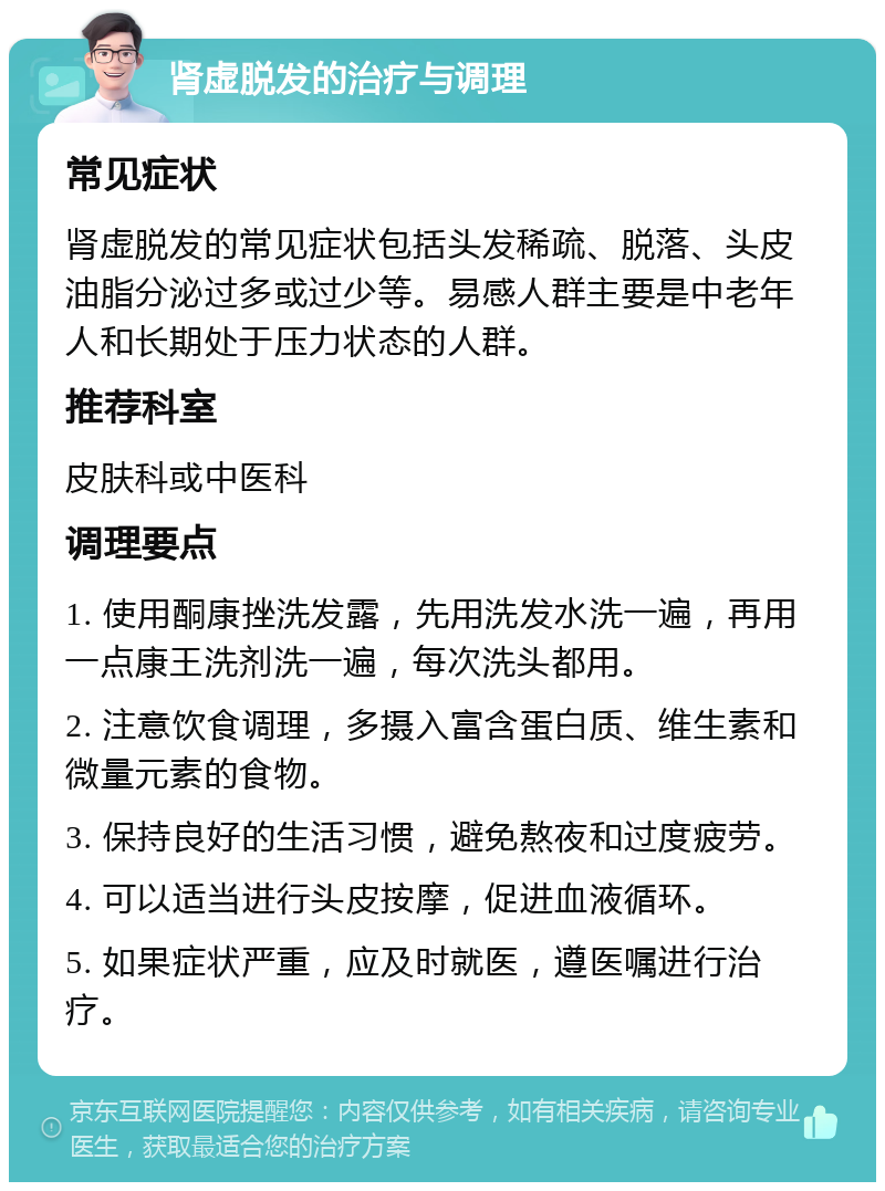 肾虚脱发的治疗与调理 常见症状 肾虚脱发的常见症状包括头发稀疏、脱落、头皮油脂分泌过多或过少等。易感人群主要是中老年人和长期处于压力状态的人群。 推荐科室 皮肤科或中医科 调理要点 1. 使用酮康挫洗发露，先用洗发水洗一遍，再用一点康王洗剂洗一遍，每次洗头都用。 2. 注意饮食调理，多摄入富含蛋白质、维生素和微量元素的食物。 3. 保持良好的生活习惯，避免熬夜和过度疲劳。 4. 可以适当进行头皮按摩，促进血液循环。 5. 如果症状严重，应及时就医，遵医嘱进行治疗。