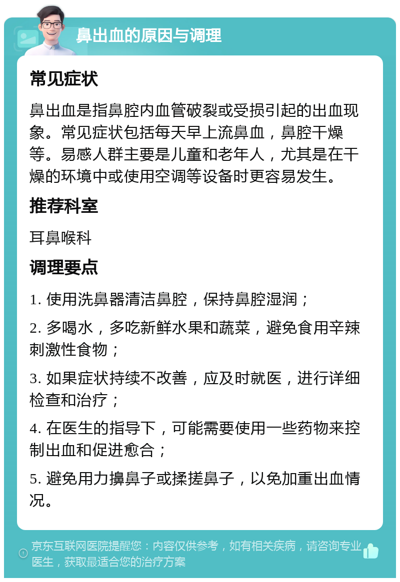 鼻出血的原因与调理 常见症状 鼻出血是指鼻腔内血管破裂或受损引起的出血现象。常见症状包括每天早上流鼻血，鼻腔干燥等。易感人群主要是儿童和老年人，尤其是在干燥的环境中或使用空调等设备时更容易发生。 推荐科室 耳鼻喉科 调理要点 1. 使用洗鼻器清洁鼻腔，保持鼻腔湿润； 2. 多喝水，多吃新鲜水果和蔬菜，避免食用辛辣刺激性食物； 3. 如果症状持续不改善，应及时就医，进行详细检查和治疗； 4. 在医生的指导下，可能需要使用一些药物来控制出血和促进愈合； 5. 避免用力擤鼻子或揉搓鼻子，以免加重出血情况。