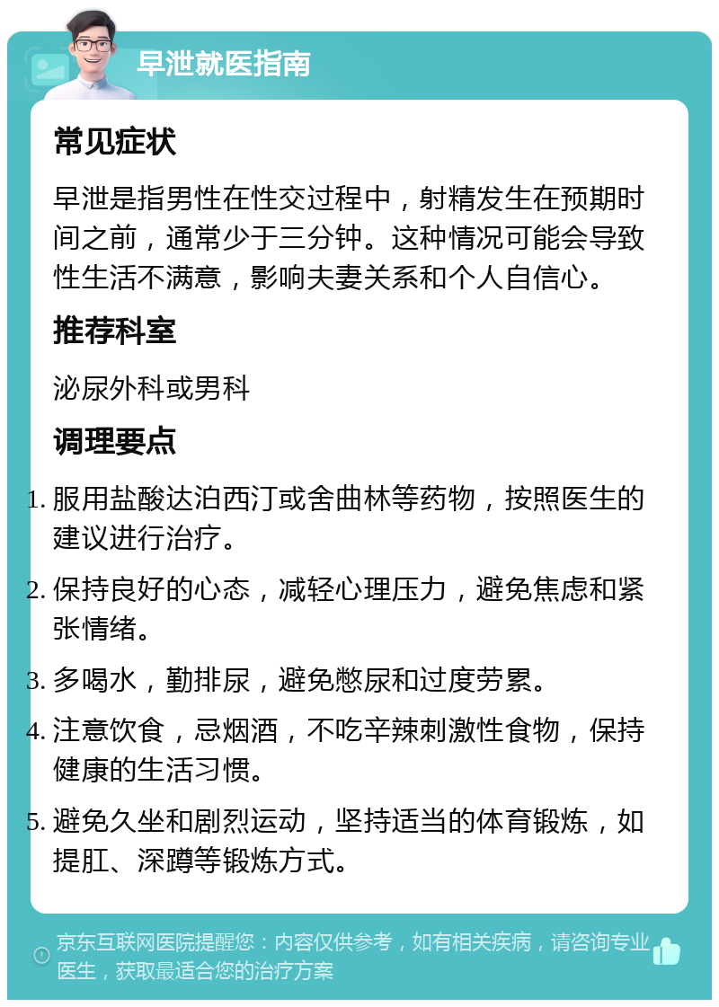 早泄就医指南 常见症状 早泄是指男性在性交过程中，射精发生在预期时间之前，通常少于三分钟。这种情况可能会导致性生活不满意，影响夫妻关系和个人自信心。 推荐科室 泌尿外科或男科 调理要点 服用盐酸达泊西汀或舍曲林等药物，按照医生的建议进行治疗。 保持良好的心态，减轻心理压力，避免焦虑和紧张情绪。 多喝水，勤排尿，避免憋尿和过度劳累。 注意饮食，忌烟酒，不吃辛辣刺激性食物，保持健康的生活习惯。 避免久坐和剧烈运动，坚持适当的体育锻炼，如提肛、深蹲等锻炼方式。