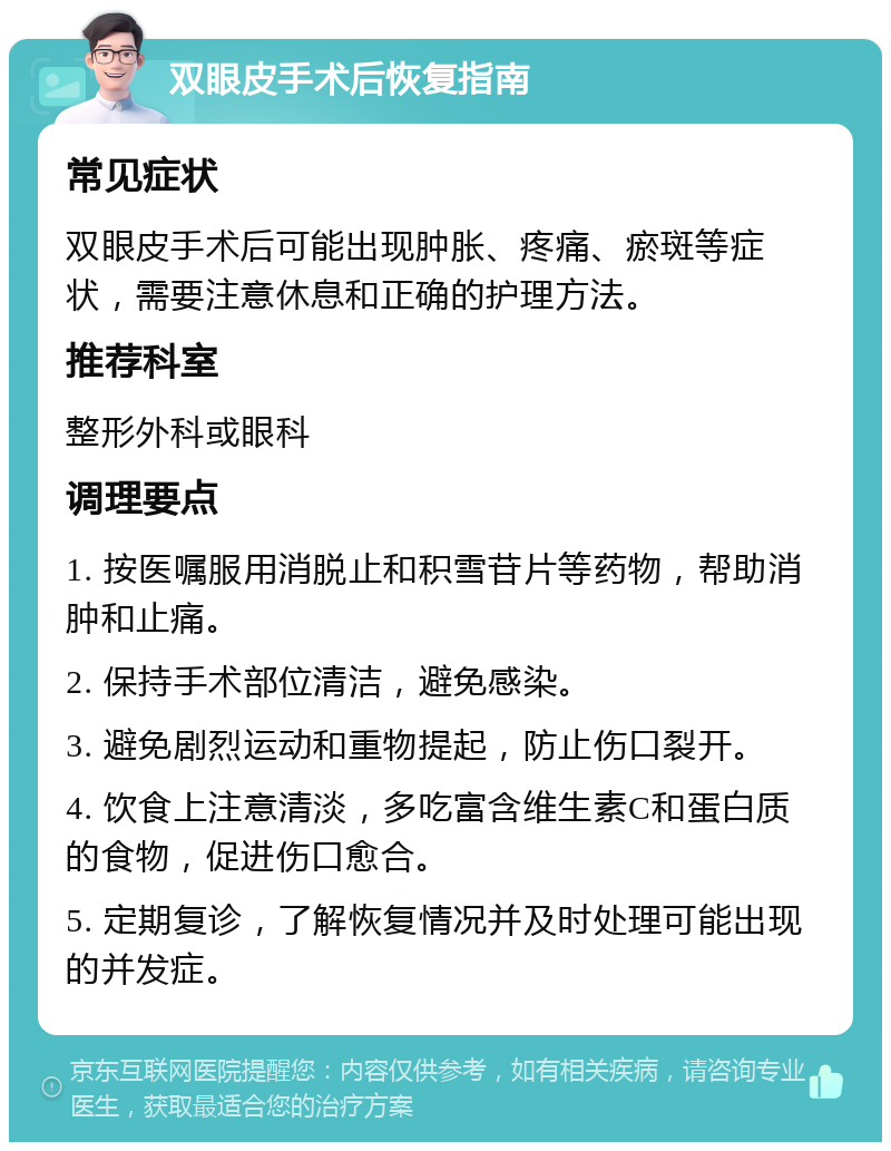 双眼皮手术后恢复指南 常见症状 双眼皮手术后可能出现肿胀、疼痛、瘀斑等症状，需要注意休息和正确的护理方法。 推荐科室 整形外科或眼科 调理要点 1. 按医嘱服用消脱止和积雪苷片等药物，帮助消肿和止痛。 2. 保持手术部位清洁，避免感染。 3. 避免剧烈运动和重物提起，防止伤口裂开。 4. 饮食上注意清淡，多吃富含维生素C和蛋白质的食物，促进伤口愈合。 5. 定期复诊，了解恢复情况并及时处理可能出现的并发症。