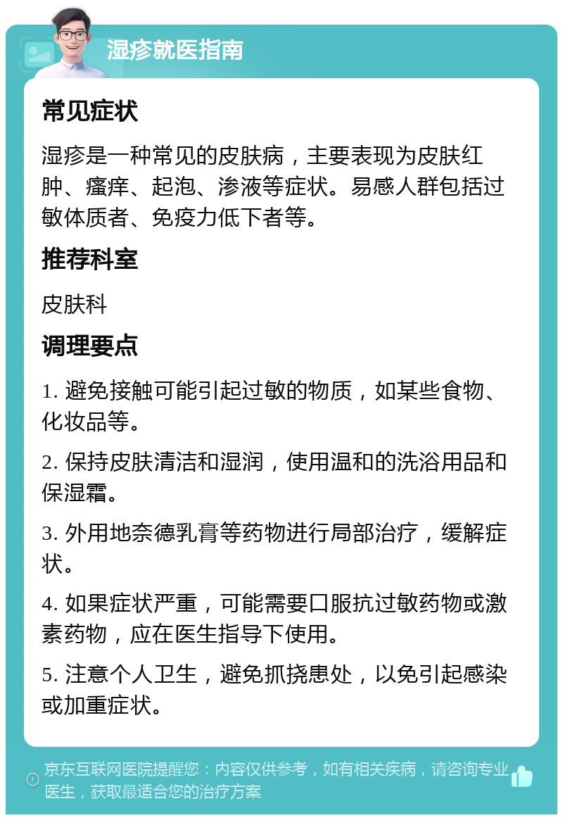 湿疹就医指南 常见症状 湿疹是一种常见的皮肤病，主要表现为皮肤红肿、瘙痒、起泡、渗液等症状。易感人群包括过敏体质者、免疫力低下者等。 推荐科室 皮肤科 调理要点 1. 避免接触可能引起过敏的物质，如某些食物、化妆品等。 2. 保持皮肤清洁和湿润，使用温和的洗浴用品和保湿霜。 3. 外用地奈德乳膏等药物进行局部治疗，缓解症状。 4. 如果症状严重，可能需要口服抗过敏药物或激素药物，应在医生指导下使用。 5. 注意个人卫生，避免抓挠患处，以免引起感染或加重症状。