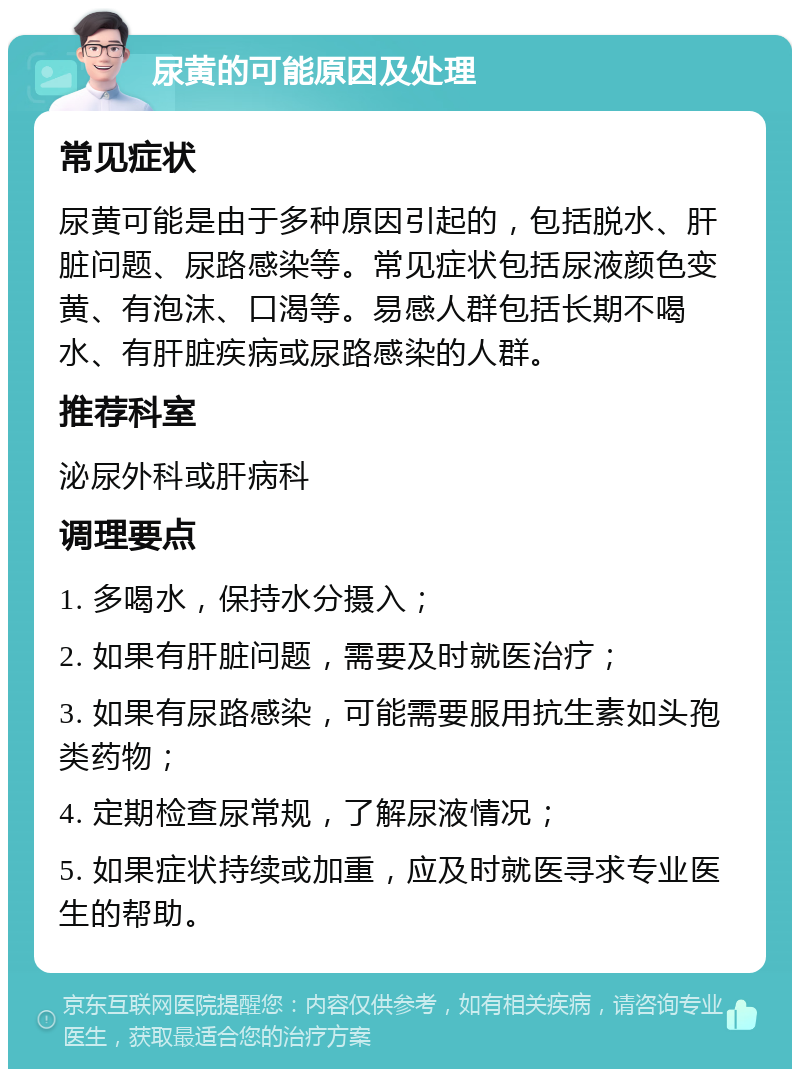 尿黄的可能原因及处理 常见症状 尿黄可能是由于多种原因引起的，包括脱水、肝脏问题、尿路感染等。常见症状包括尿液颜色变黄、有泡沫、口渴等。易感人群包括长期不喝水、有肝脏疾病或尿路感染的人群。 推荐科室 泌尿外科或肝病科 调理要点 1. 多喝水，保持水分摄入； 2. 如果有肝脏问题，需要及时就医治疗； 3. 如果有尿路感染，可能需要服用抗生素如头孢类药物； 4. 定期检查尿常规，了解尿液情况； 5. 如果症状持续或加重，应及时就医寻求专业医生的帮助。