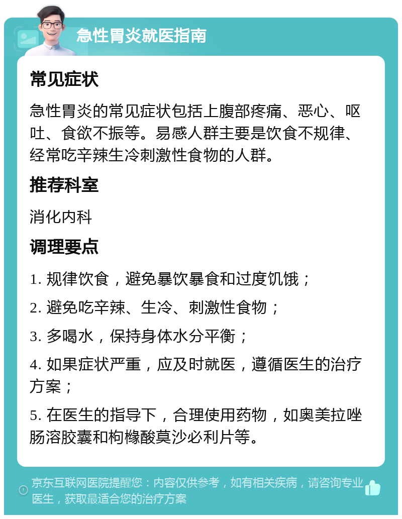 急性胃炎就医指南 常见症状 急性胃炎的常见症状包括上腹部疼痛、恶心、呕吐、食欲不振等。易感人群主要是饮食不规律、经常吃辛辣生冷刺激性食物的人群。 推荐科室 消化内科 调理要点 1. 规律饮食，避免暴饮暴食和过度饥饿； 2. 避免吃辛辣、生冷、刺激性食物； 3. 多喝水，保持身体水分平衡； 4. 如果症状严重，应及时就医，遵循医生的治疗方案； 5. 在医生的指导下，合理使用药物，如奥美拉唑肠溶胶囊和枸橼酸莫沙必利片等。