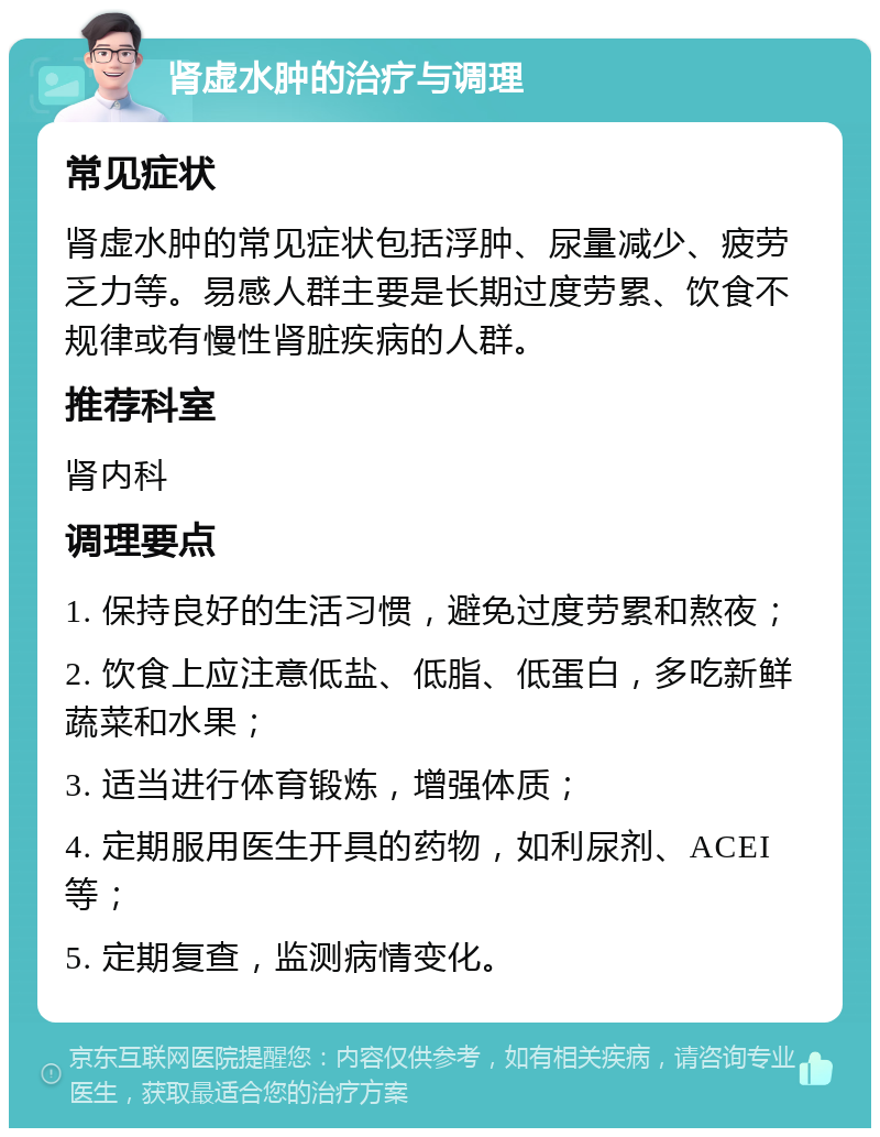 肾虚水肿的治疗与调理 常见症状 肾虚水肿的常见症状包括浮肿、尿量减少、疲劳乏力等。易感人群主要是长期过度劳累、饮食不规律或有慢性肾脏疾病的人群。 推荐科室 肾内科 调理要点 1. 保持良好的生活习惯，避免过度劳累和熬夜； 2. 饮食上应注意低盐、低脂、低蛋白，多吃新鲜蔬菜和水果； 3. 适当进行体育锻炼，增强体质； 4. 定期服用医生开具的药物，如利尿剂、ACEI等； 5. 定期复查，监测病情变化。