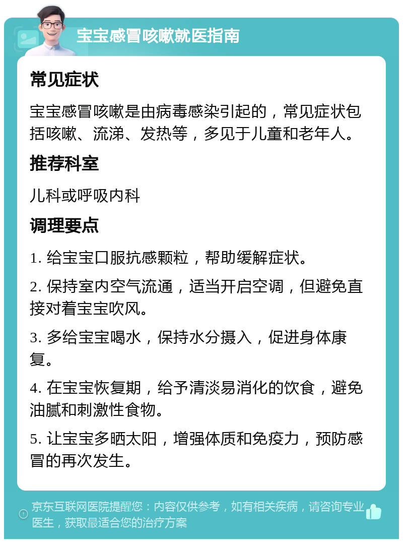 宝宝感冒咳嗽就医指南 常见症状 宝宝感冒咳嗽是由病毒感染引起的，常见症状包括咳嗽、流涕、发热等，多见于儿童和老年人。 推荐科室 儿科或呼吸内科 调理要点 1. 给宝宝口服抗感颗粒，帮助缓解症状。 2. 保持室内空气流通，适当开启空调，但避免直接对着宝宝吹风。 3. 多给宝宝喝水，保持水分摄入，促进身体康复。 4. 在宝宝恢复期，给予清淡易消化的饮食，避免油腻和刺激性食物。 5. 让宝宝多晒太阳，增强体质和免疫力，预防感冒的再次发生。