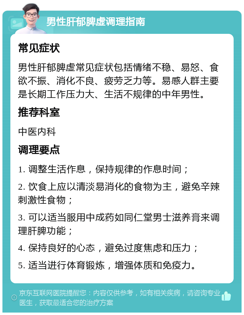 男性肝郁脾虚调理指南 常见症状 男性肝郁脾虚常见症状包括情绪不稳、易怒、食欲不振、消化不良、疲劳乏力等。易感人群主要是长期工作压力大、生活不规律的中年男性。 推荐科室 中医内科 调理要点 1. 调整生活作息，保持规律的作息时间； 2. 饮食上应以清淡易消化的食物为主，避免辛辣刺激性食物； 3. 可以适当服用中成药如同仁堂男士滋养膏来调理肝脾功能； 4. 保持良好的心态，避免过度焦虑和压力； 5. 适当进行体育锻炼，增强体质和免疫力。