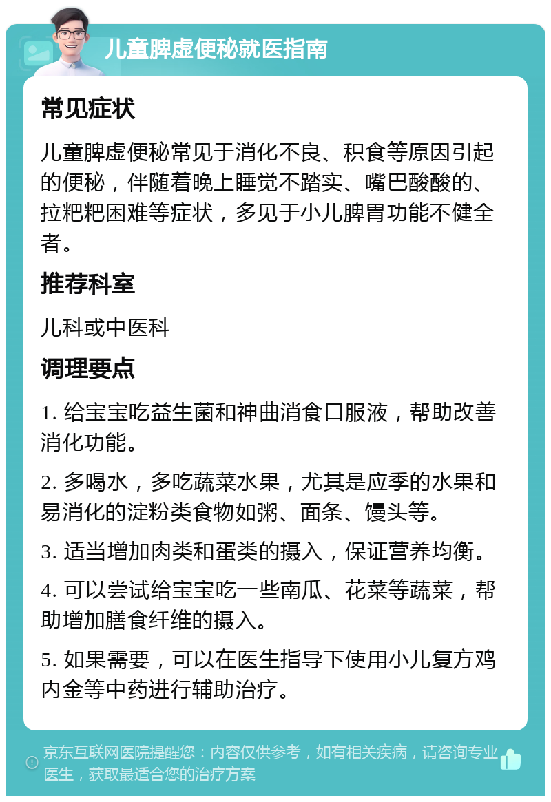 儿童脾虚便秘就医指南 常见症状 儿童脾虚便秘常见于消化不良、积食等原因引起的便秘，伴随着晚上睡觉不踏实、嘴巴酸酸的、拉粑粑困难等症状，多见于小儿脾胃功能不健全者。 推荐科室 儿科或中医科 调理要点 1. 给宝宝吃益生菌和神曲消食口服液，帮助改善消化功能。 2. 多喝水，多吃蔬菜水果，尤其是应季的水果和易消化的淀粉类食物如粥、面条、馒头等。 3. 适当增加肉类和蛋类的摄入，保证营养均衡。 4. 可以尝试给宝宝吃一些南瓜、花菜等蔬菜，帮助增加膳食纤维的摄入。 5. 如果需要，可以在医生指导下使用小儿复方鸡内金等中药进行辅助治疗。