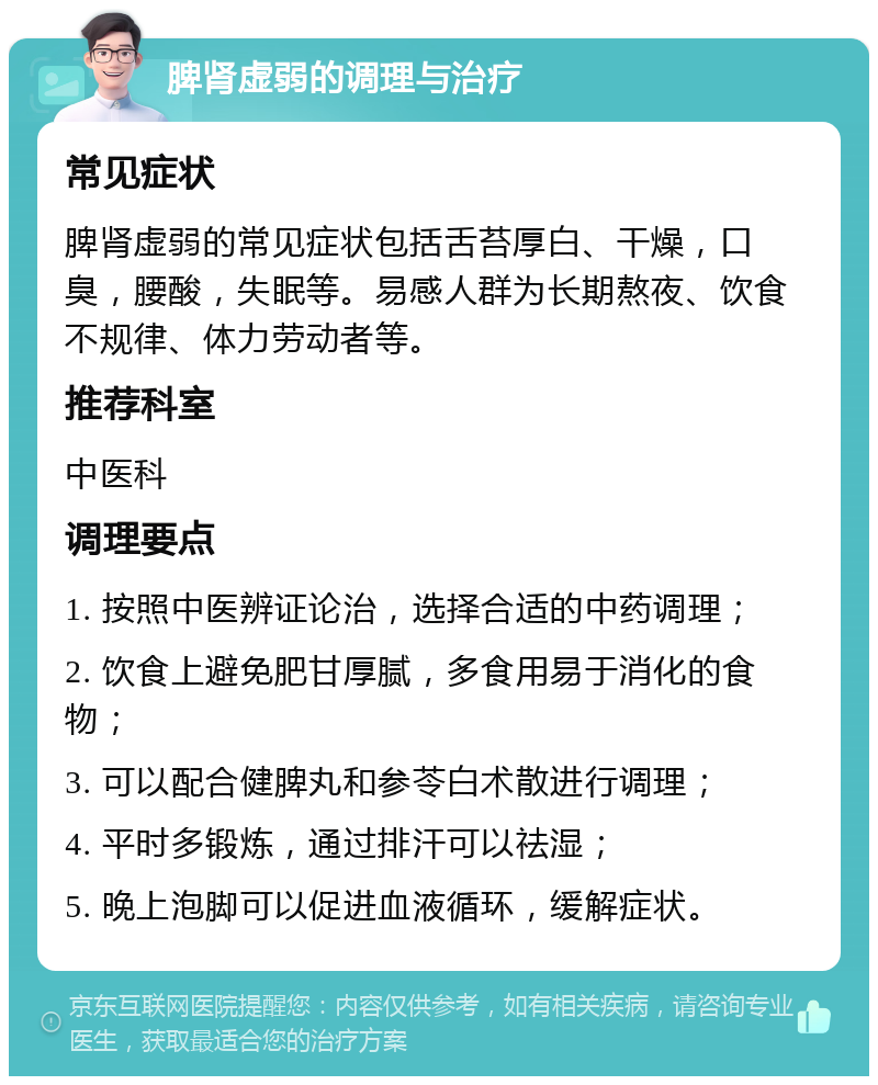 脾肾虚弱的调理与治疗 常见症状 脾肾虚弱的常见症状包括舌苔厚白、干燥，口臭，腰酸，失眠等。易感人群为长期熬夜、饮食不规律、体力劳动者等。 推荐科室 中医科 调理要点 1. 按照中医辨证论治，选择合适的中药调理； 2. 饮食上避免肥甘厚腻，多食用易于消化的食物； 3. 可以配合健脾丸和参苓白术散进行调理； 4. 平时多锻炼，通过排汗可以祛湿； 5. 晚上泡脚可以促进血液循环，缓解症状。