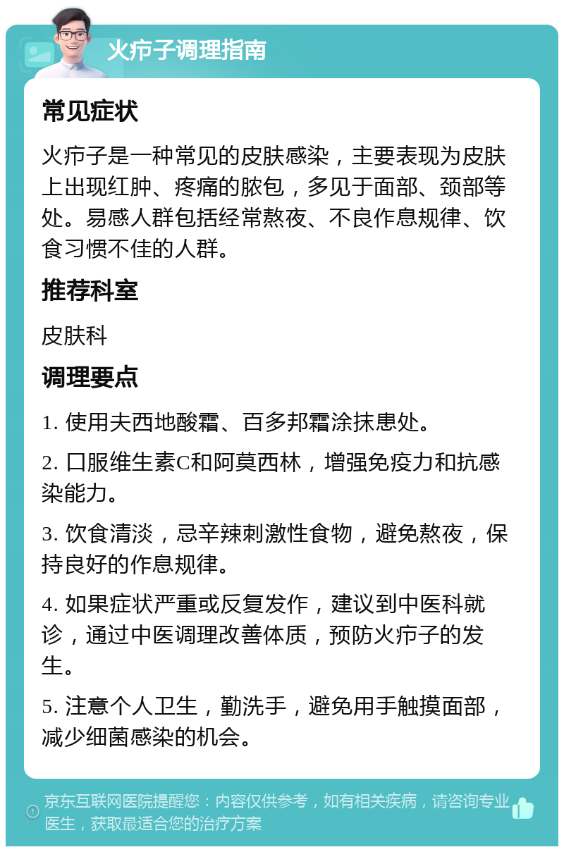 火疖子调理指南 常见症状 火疖子是一种常见的皮肤感染，主要表现为皮肤上出现红肿、疼痛的脓包，多见于面部、颈部等处。易感人群包括经常熬夜、不良作息规律、饮食习惯不佳的人群。 推荐科室 皮肤科 调理要点 1. 使用夫西地酸霜、百多邦霜涂抹患处。 2. 口服维生素C和阿莫西林，增强免疫力和抗感染能力。 3. 饮食清淡，忌辛辣刺激性食物，避免熬夜，保持良好的作息规律。 4. 如果症状严重或反复发作，建议到中医科就诊，通过中医调理改善体质，预防火疖子的发生。 5. 注意个人卫生，勤洗手，避免用手触摸面部，减少细菌感染的机会。