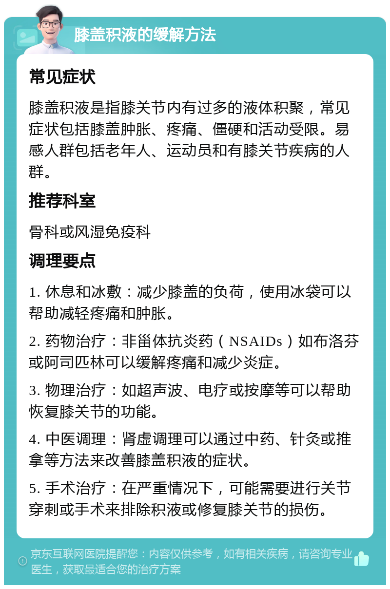 膝盖积液的缓解方法 常见症状 膝盖积液是指膝关节内有过多的液体积聚，常见症状包括膝盖肿胀、疼痛、僵硬和活动受限。易感人群包括老年人、运动员和有膝关节疾病的人群。 推荐科室 骨科或风湿免疫科 调理要点 1. 休息和冰敷：减少膝盖的负荷，使用冰袋可以帮助减轻疼痛和肿胀。 2. 药物治疗：非甾体抗炎药（NSAIDs）如布洛芬或阿司匹林可以缓解疼痛和减少炎症。 3. 物理治疗：如超声波、电疗或按摩等可以帮助恢复膝关节的功能。 4. 中医调理：肾虚调理可以通过中药、针灸或推拿等方法来改善膝盖积液的症状。 5. 手术治疗：在严重情况下，可能需要进行关节穿刺或手术来排除积液或修复膝关节的损伤。